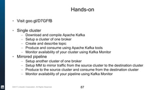 ©2017 LinkedIn Corporation. All Rights Reserved. 87
Hands-on
▪ Visit goo.gl/D7GFfB
▪ Single cluster
– Download and compile Apache Kafka
– Setup a cluster of one broker
– Create and describe topic
– Produce and consume using Apache Kafka tools
– Monitor availability of your cluster using Kafka Monitor
▪ Mirrored pipeline
– Setup another cluster of one broker
– Setup MM to mirror traffic from the source cluster to the destination cluster
– Produce to the source cluster and consume from the destination cluster
– Monitor availability of your pipeline using Kafka Monitor
 