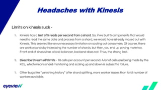 Limits on kinesis suck -
1. Kinesis has a limit of 5 reads per second from a shard. So, if we built 5 components that would
need to read the same data and process from a shard, we would have already maxed out with
Kinesis. This seemed like an unnecessary limitation on scaling out consumers. Of course, there
are workarounds by increasing the number of shards, but then, you end up paying more too.
Front end of kinesis has a load balancer, backend does not. Thus, the strong limit.
1. Describe Stream API limits - 10 calls per account per second. A lot of calls are being made by the
KCL, which means shard monitoring and scaling up and down is subject to failure.
1. Other bugs like “vanishing history” after shard splitting, more worker leases than total number of
workers available.
Headaches with Kinesis
 