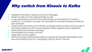 ▶ Capable of handling massive amount of messages.
▶ Easier to scale out. Can scale vertically as well.
▶ A new aws instance and start the Kafka broker can be started on it within a
matter of 1-2 minutes in us-west-1by using EBS to minimize the data transfer (as
per Confluent).
▶ Lower end to end latency than Kinesis, as Kinesis writes its data synchronously to
3 locations before it confirms a put request. Kafka supports async replication.
▶ More mature than Kinesis, less bugs.
▶ More flexible than Kinesis, no limits.
▶ Huge open source support.
▶ Plenty of success stories where Kafka is used as the log and materialized views
are constructed on top of it, using Spark, Samza, Storm, Flink etc.
Why switch from Kinesis to Kafka
 