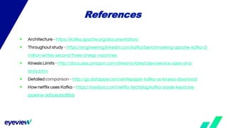 ▶ Architecture - https://kafka.apache.org/documentation/
▶ Throughout study - https://engineering.linkedin.com/kafka/benchmarking-apache-kafka-2-
million-writes-second-three-cheap-machines
▶ Kinesis Limits - http://docs.aws.amazon.com/streams/latest/dev/service-sizes-and-
limits.html
▶ Detailed comparison - http://go.datapipe.com/whitepaper-kafka-vs-kinesis-download
▶ How netflix uses Kafka - https://medium.com/netflix-techblog/kafka-inside-keystone-
pipeline-dd5aeabaf6bb
References
 