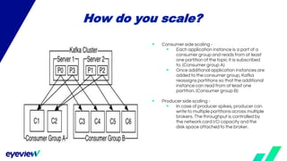 How do you scale?
▶ Consumer side scaling -
▶ Each application instance is a part of a
consumer group and reads from at least
one partition of the topic it is subscribed
to. (Consumer group A)
▶ Once additional application instances are
added to the consumer group, Kafka
reassigns partitions so that the additional
instance can read from at least one
partition. (Consumer group B)
▶ Producer side scaling -
▶ In case of producer spikes, producer can
write to multiple partitions across multiple
brokers. The throughput is controlled by
the network card I/O capacity and the
disk space attached to the broker.
 
