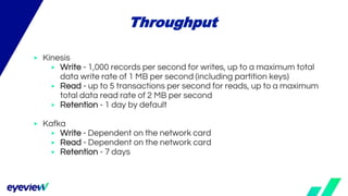 ▶ Kinesis
▶ Write - 1,000 records per second for writes, up to a maximum total
data write rate of 1 MB per second (including partition keys)
▶ Read - up to 5 transactions per second for reads, up to a maximum
total data read rate of 2 MB per second
▶ Retention - 1 day by default
▶ Kafka
▶ Write - Dependent on the network card
▶ Read - Dependent on the network card
▶ Retention - 7 days
Throughput
 