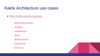 Kakfa Architecture use cases
● https://kafka.apache.org/uses
○ Website Activity Tracking
○ Messaging
○ Log Aggregation
○ Metrics
○ Stream Processing
○ Event Sourcing
○ Commit Log
 