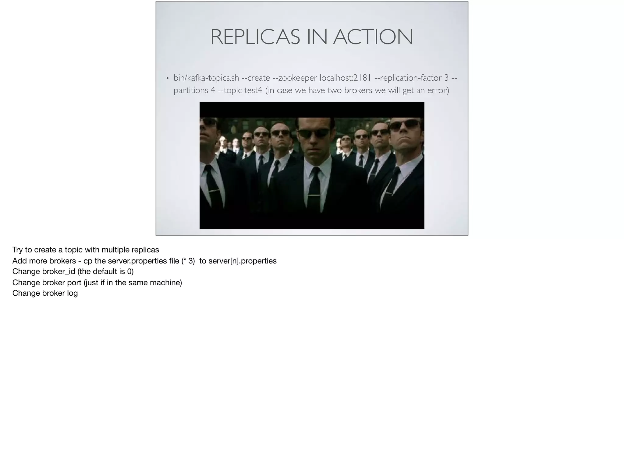 REPLICAS IN ACTION
• bin/kafka-topics.sh --create --zookeeper localhost:2181 --replication-factor 3 --
partitions 4 --topic test4 (in case we have two brokers we will get an error)
Try to create a topic with multiple replicas 

Add more brokers - cp the server.properties ﬁle (* 3) to server[n].properties

Change broker_id (the default is 0)

Change broker port (just if in the same machine)

Change broker log
 