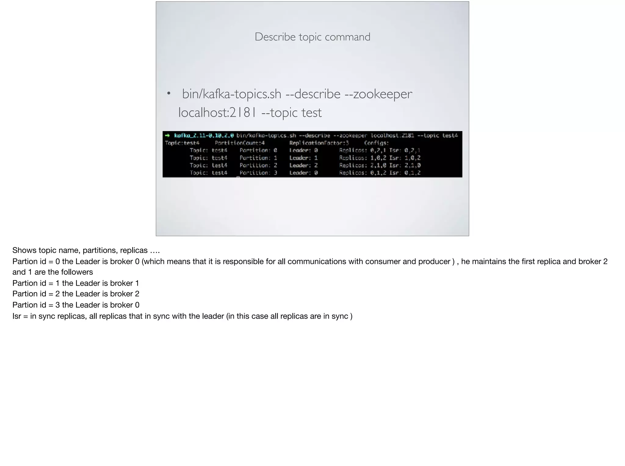 Describe topic command
• bin/kafka-topics.sh --describe --zookeeper
localhost:2181 --topic test
Shows topic name, partitions, replicas ….

Partion id = 0 the Leader is broker 0 (which means that it is responsible for all communications with consumer and producer ) , he maintains the ﬁrst replica and broker 2
and 1 are the followers 

Partion id = 1 the Leader is broker 1

Partion id = 2 the Leader is broker 2

Partion id = 3 the Leader is broker 0

Isr = in sync replicas, all replicas that in sync with the leader (in this case all replicas are in sync )
 