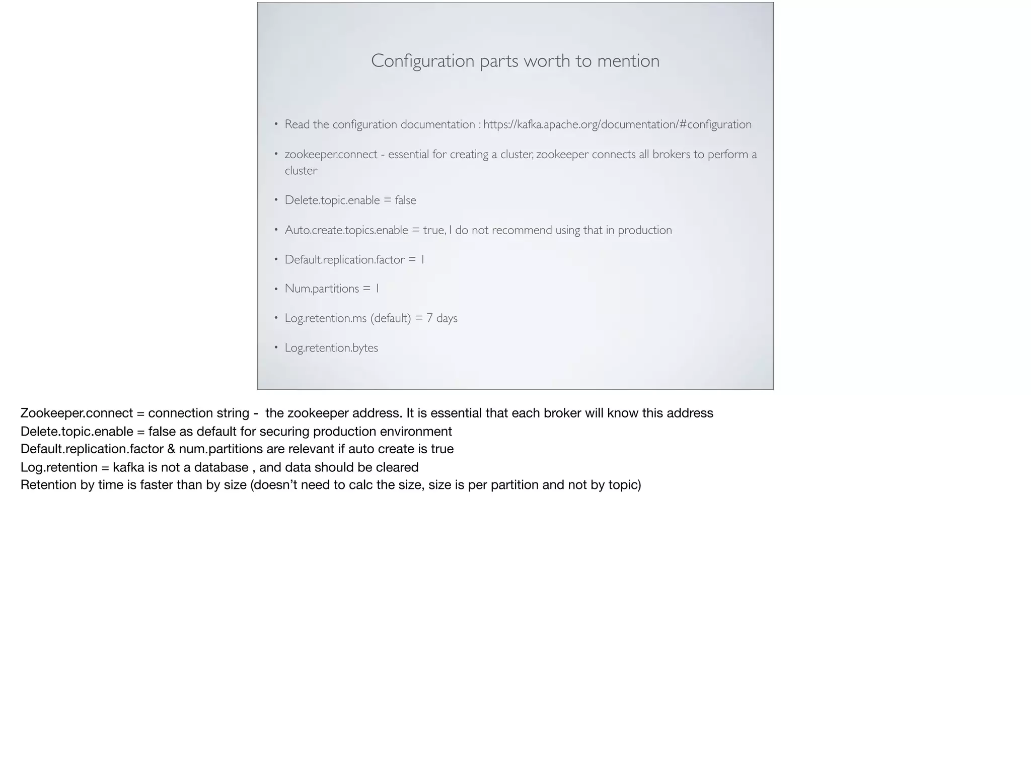 Conﬁguration parts worth to mention
• Read the conﬁguration documentation : https://kafka.apache.org/documentation/#conﬁguration
• zookeeper.connect - essential for creating a cluster, zookeeper connects all brokers to perform a
cluster
• Delete.topic.enable = false
• Auto.create.topics.enable = true, I do not recommend using that in production
• Default.replication.factor = 1
• Num.partitions = 1
• Log.retention.ms (default) = 7 days
• Log.retention.bytes
Zookeeper.connect = connection string - the zookeeper address. It is essential that each broker will know this address 

Delete.topic.enable = false as default for securing production environment

Default.replication.factor & num.partitions are relevant if auto create is true

Log.retention = kafka is not a database , and data should be cleared 

Retention by time is faster than by size (doesn’t need to calc the size, size is per partition and not by topic)
 