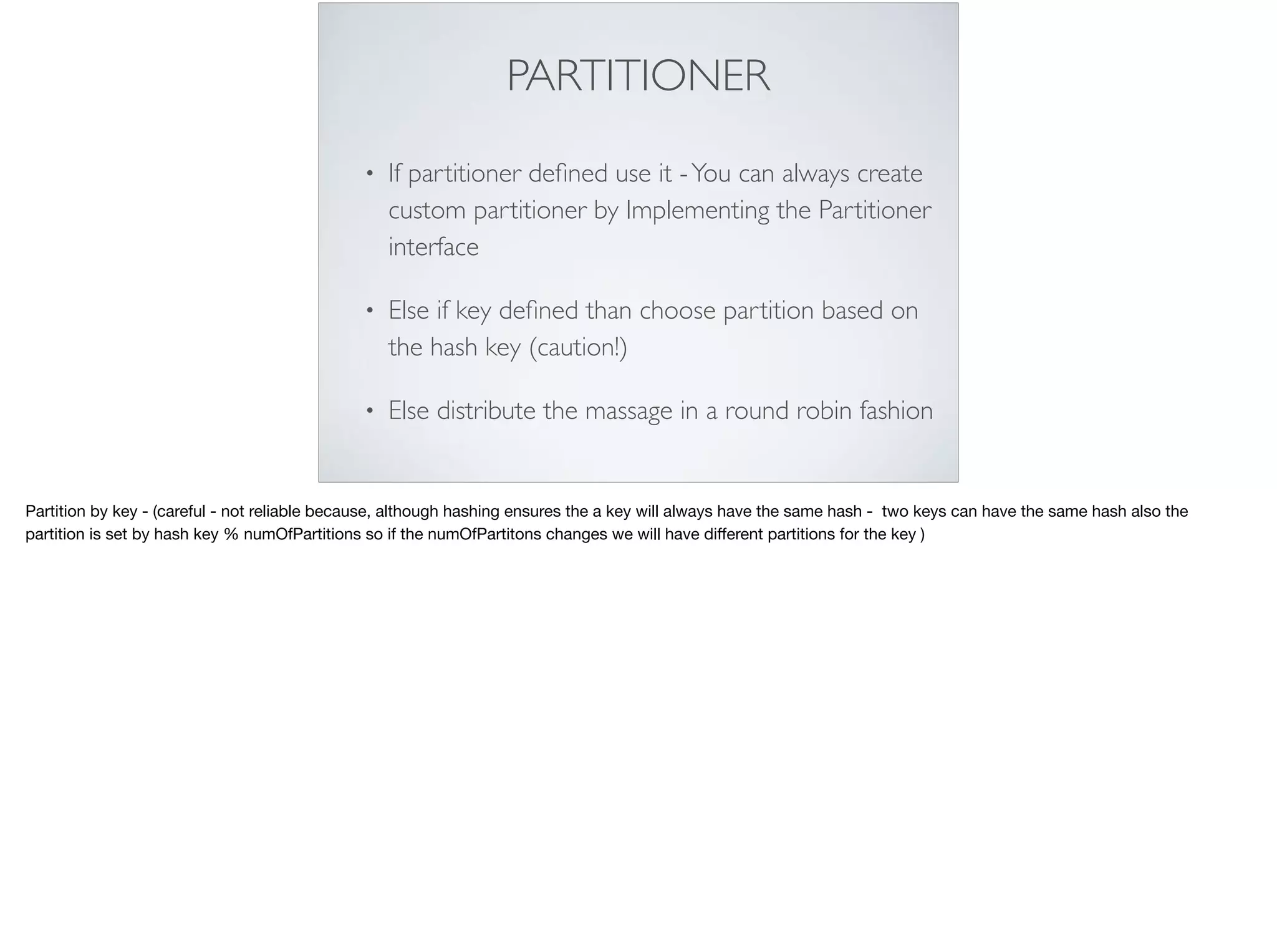 PARTITIONER
• If partitioner deﬁned use it -You can always create
custom partitioner by Implementing the Partitioner
interface
• Else if key deﬁned than choose partition based on
the hash key (caution!)
• Else distribute the massage in a round robin fashion
Partition by key - (careful - not reliable because, although hashing ensures the a key will always have the same hash - two keys can have the same hash also the
partition is set by hash key % numOfPartitions so if the numOfPartitons changes we will have diﬀerent partitions for the key )
 