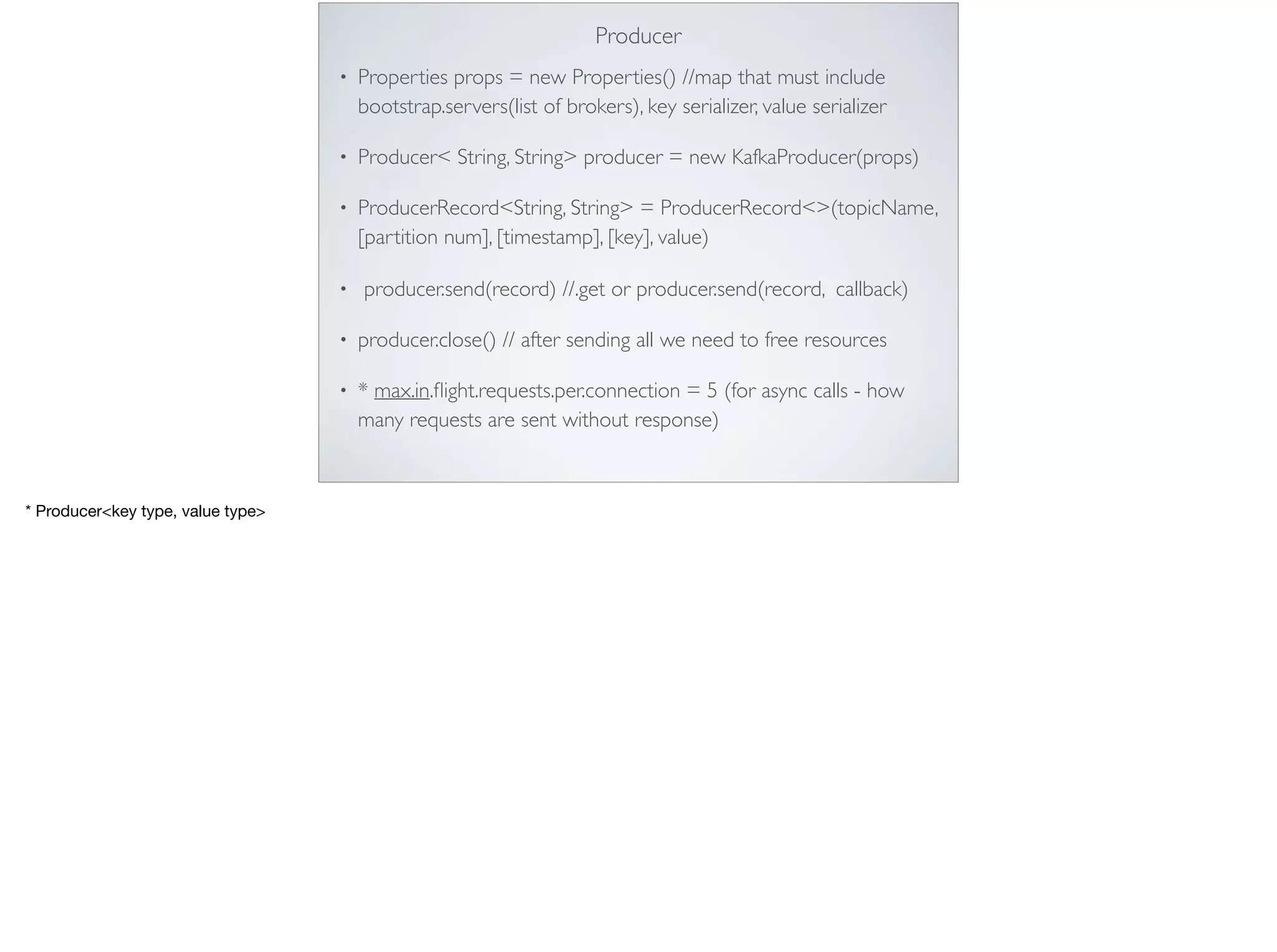 Producer
• Properties props = new Properties() //map that must include
bootstrap.servers(list of brokers), key serializer, value serializer
• Producer< String, String> producer = new KafkaProducer(props)
• ProducerRecord<String, String> = ProducerRecord<>(topicName,
[partition num], [timestamp], [key], value)
• producer.send(record) //.get or producer.send(record, callback)
• producer.close() // after sending all we need to free resources
• * max.in.ﬂight.requests.per.connection = 5 (for async calls - how
many requests are sent without response)

* Producer<key type, value type>
 
