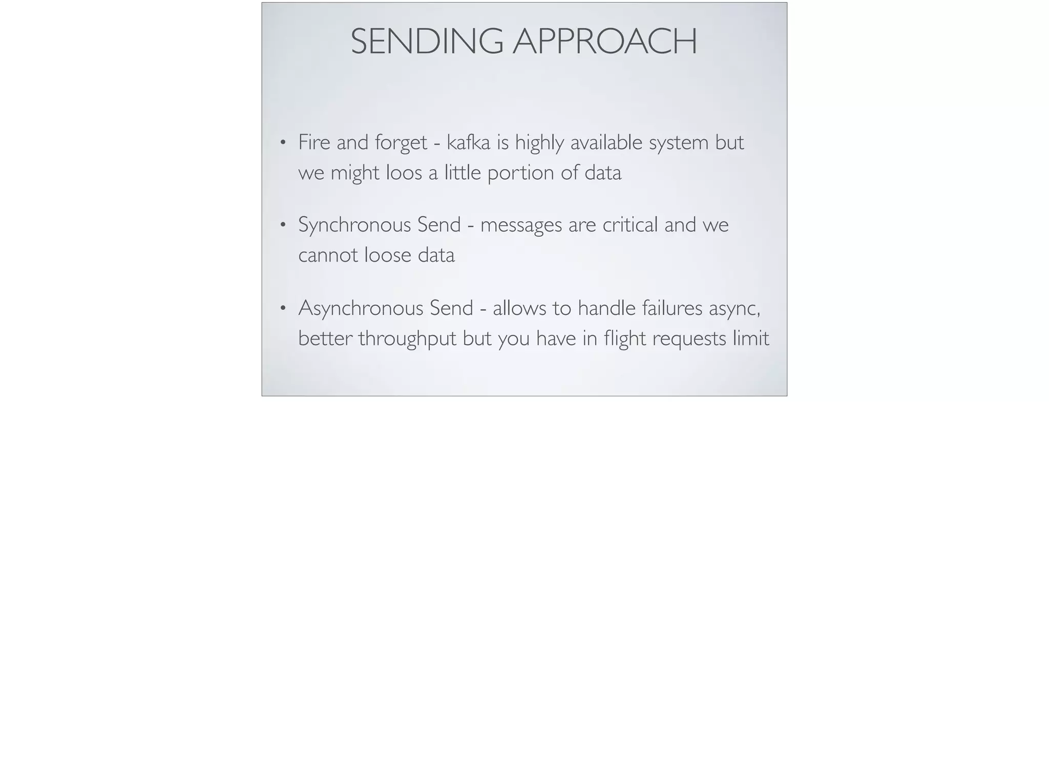SENDING APPROACH
• Fire and forget - kafka is highly available system but
we might loos a little portion of data
• Synchronous Send - messages are critical and we
cannot loose data
• Asynchronous Send - allows to handle failures async,
better throughput but you have in ﬂight requests limit
 