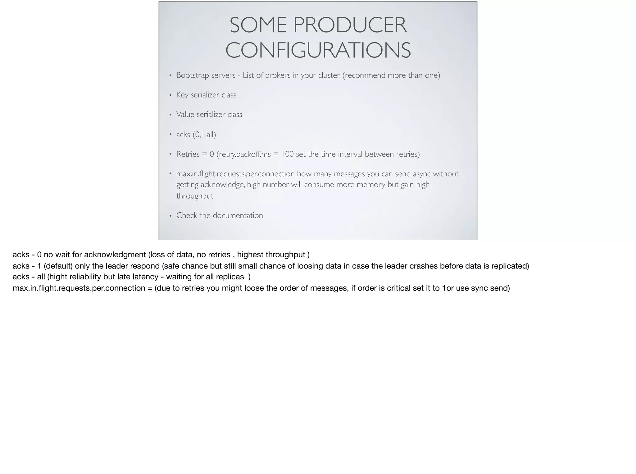 SOME PRODUCER
CONFIGURATIONS
• Bootstrap servers - List of brokers in your cluster (recommend more than one)
• Key serializer class
• Value serializer class
• acks (0,1,all)
• Retries = 0 (retry.backoff.ms = 100 set the time interval between retries)
• max.in.ﬂight.requests.per.connection how many messages you can send async without
getting acknowledge, high number will consume more memory but gain high
throughput
• Check the documentation
acks - 0 no wait for acknowledgment (loss of data, no retries , highest throughput )

acks - 1 (default) only the leader respond (safe chance but still small chance of loosing data in case the leader crashes before data is replicated)

acks - all (hight reliability but late latency - waiting for all replicas )

max.in.ﬂight.requests.per.connection = (due to retries you might loose the order of messages, if order is critical set it to 1or use sync send)
 