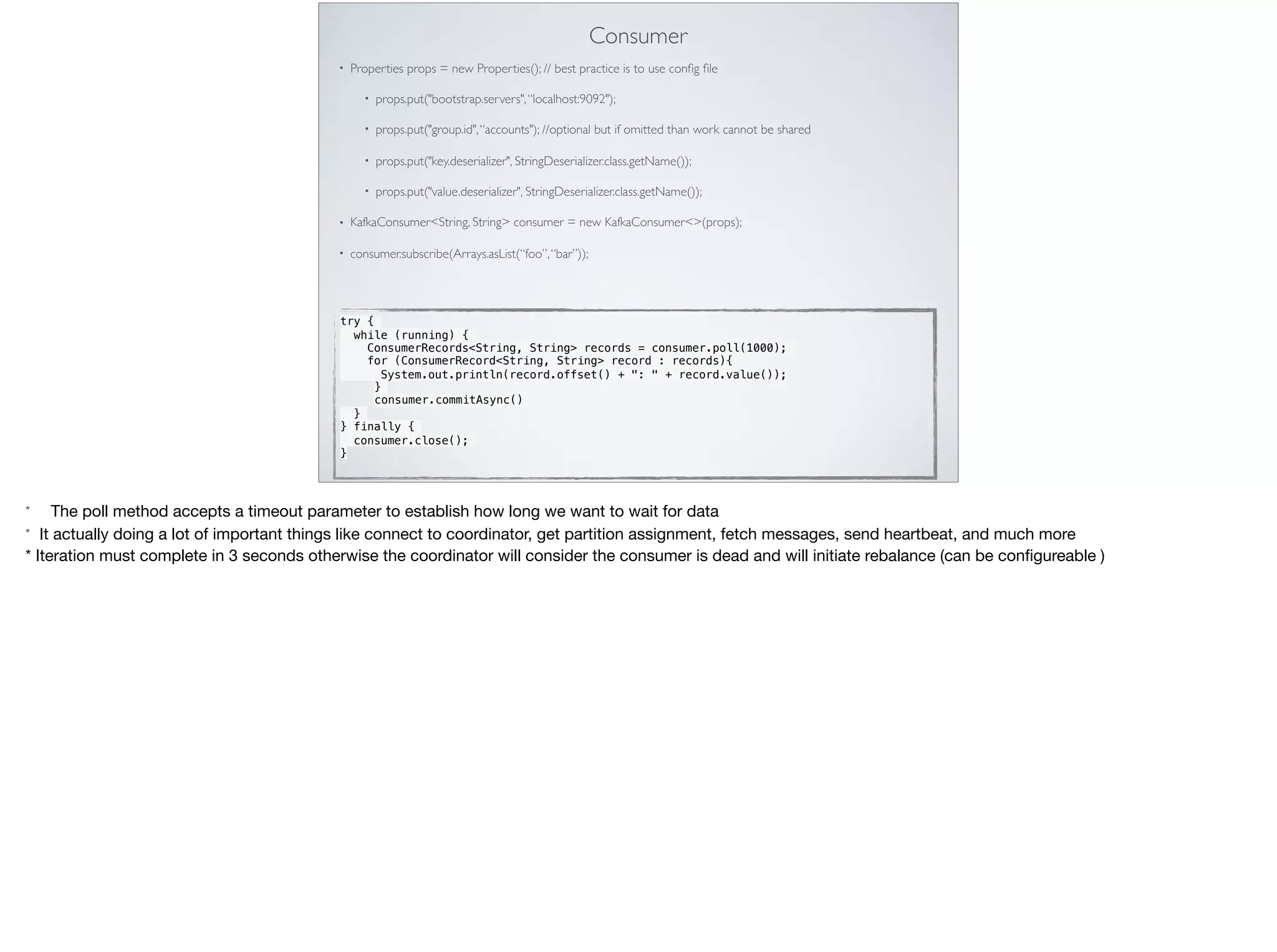 Consumer
• Properties props = new Properties(); // best practice is to use conﬁg ﬁle
• props.put("bootstrap.servers",“localhost:9092");
• props.put("group.id",“accounts"); //optional but if omitted than work cannot be shared
• props.put("key.deserializer", StringDeserializer.class.getName());
• props.put("value.deserializer", StringDeserializer.class.getName());
• KafkaConsumer<String, String> consumer = new KafkaConsumer<>(props); 
• consumer.subscribe(Arrays.asList(“foo”,“bar”)); 
try {
 while (running) {
   ConsumerRecords<String, String> records = consumer.poll(1000);
for (ConsumerRecord<String, String> record : records){
System.out.println(record.offset() + ": " + record.value());
}
consumer.commitAsync()
}
} finally {
consumer.close();
}
* The poll method accepts a timeout parameter to establish how long we want to wait for data

* It actually doing a lot of important things like connect to coordinator, get partition assignment, fetch messages, send heartbeat, and much more 

* Iteration must complete in 3 seconds otherwise the coordinator will consider the consumer is dead and will initiate rebalance (can be conﬁgureable )
 