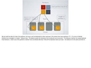 Partitions
0 1
32
Broker 1 Broker 2 Broker 3 Broker 4
Rep 1 Rep 2 Rep 4
Replicas
Each partition has an id
Leader of
partition 2Follower of
partition 2
Follower of
partition 2
Cluster
We can split the data of a topic into partitions, this way it can be distributed to other machines in the cluster (how many partitions ??? - it is yours to decide)

Partitions are managed in a Leader - follower style . The leader accepts all interactions from producers and consumers . The followers maintain the copies (replicas)

Fault tolerance - what if one of the partitions crashes? Can we tolerate data loss ? We set the replication factor per topic - the replica’s id is the same as broker id
 