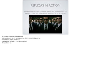 REPLICAS IN ACTION
• bin/kafka-topics.sh --create --zookeeper localhost:2181 --replication-factor 3 --
partitions 4 --topic test4 (in case we have two brokers we will get an error)
Try to create a topic with multiple replicas 

Add more brokers - cp the server.properties ﬁle (* 3) to server[n].properties

Change broker_id (the default is 0)

Change broker port (just if in the same machine)

Change broker log
 