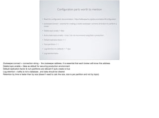 Conﬁguration parts worth to mention
• Read the conﬁguration documentation : https://kafka.apache.org/documentation/#conﬁguration
• zookeeper.connect - essential for creating a cluster, zookeeper connects all brokers to perform a
cluster
• Delete.topic.enable = false
• Auto.create.topics.enable = true, I do not recommend using that in production
• Default.replication.factor = 1
• Num.partitions = 1
• Log.retention.ms (default) = 7 days
• Log.retention.bytes
Zookeeper.connect = connection string - the zookeeper address. It is essential that each broker will know this address 

Delete.topic.enable = false as default for securing production environment

Default.replication.factor & num.partitions are relevant if auto create is true

Log.retention = kafka is not a database , and data should be cleared 

Retention by time is faster than by size (doesn’t need to calc the size, size is per partition and not by topic)
 