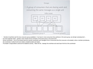 Groups
• A group of consumers that are sharing work and
consuming the same messages as a single unit
P1P3 P2
Kafka cluster
Consumer group A Consumer group B
P0
* Number of partitions set the max consumer group parallelism. if we have to more consumers than partitions in the same group, we will get unemployment …

* To avoid duplicate reads - partition never shared among members of the same group in the same time 

* Group coordinator - one of the brokers become a group coordinator and manages a list of consumers (the ﬁrst consumer is the leader), when a member joins/leaves,
the coordinator modify the list and initiate a rebalance (block all reads) .

* The leader is responsible to execute the rebalance activity . Takes the list , reassign the members and send back the list to the coordinator
 