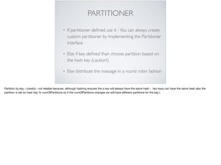 PARTITIONER
• If partitioner deﬁned use it -You can always create
custom partitioner by Implementing the Partitioner
interface
• Else if key deﬁned than choose partition based on
the hash key (caution!)
• Else distribute the massage in a round robin fashion
Partition by key - (careful - not reliable because, although hashing ensures the a key will always have the same hash - two keys can have the same hash also the
partition is set by hash key % numOfPartitions so if the numOfPartitons changes we will have diﬀerent partitions for the key )
 