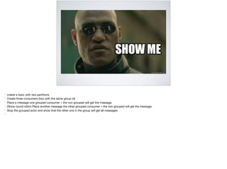 * create a topic with two partitions 

* Create three consumers (two with the same group id)

* Place a message one grouped consumer + the non grouped will get the message. 

* (Show round robin) Place another message the other grouped consumer + the non grouped will get the message.

* Stop the grouped actor and show that the other one in the group will get all messages

*
 