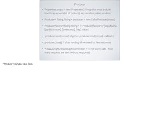 Producer
• Properties props = new Properties() //map that must include
bootstrap.servers(list of brokers), key serializer, value serializer
• Producer< String, String> producer = new KafkaProducer(props)
• ProducerRecord<String, String> = ProducerRecord<>(topicName,
[partition num], [timestamp], [key], value)
• producer.send(record) //.get or producer.send(record, callback)
• producer.close() // after sending all we need to free resources
• * max.in.ﬂight.requests.per.connection = 5 (for async calls - how
many requests are sent without response)

* Producer<key type, value type>
 