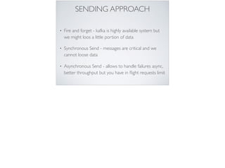 SENDING APPROACH
• Fire and forget - kafka is highly available system but
we might loos a little portion of data
• Synchronous Send - messages are critical and we
cannot loose data
• Asynchronous Send - allows to handle failures async,
better throughput but you have in ﬂight requests limit
 