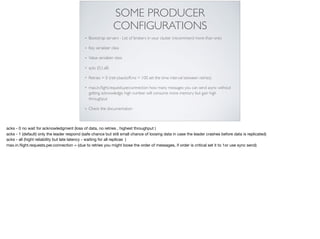 SOME PRODUCER
CONFIGURATIONS
• Bootstrap servers - List of brokers in your cluster (recommend more than one)
• Key serializer class
• Value serializer class
• acks (0,1,all)
• Retries = 0 (retry.backoff.ms = 100 set the time interval between retries)
• max.in.ﬂight.requests.per.connection how many messages you can send async without
getting acknowledge, high number will consume more memory but gain high
throughput
• Check the documentation
acks - 0 no wait for acknowledgment (loss of data, no retries , highest throughput )

acks - 1 (default) only the leader respond (safe chance but still small chance of loosing data in case the leader crashes before data is replicated)

acks - all (hight reliability but late latency - waiting for all replicas )

max.in.ﬂight.requests.per.connection = (due to retries you might loose the order of messages, if order is critical set it to 1or use sync send)
 