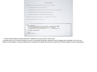Consumer
• Properties props = new Properties(); // best practice is to use conﬁg ﬁle
• props.put("bootstrap.servers",“localhost:9092");
• props.put("group.id",“accounts"); //optional but if omitted than work cannot be shared
• props.put("key.deserializer", StringDeserializer.class.getName());
• props.put("value.deserializer", StringDeserializer.class.getName());
• KafkaConsumer<String, String> consumer = new KafkaConsumer<>(props); 
• consumer.subscribe(Arrays.asList(“foo”,“bar”)); 
try {
 while (running) {
   ConsumerRecords<String, String> records = consumer.poll(1000);
for (ConsumerRecord<String, String> record : records){
System.out.println(record.offset() + ": " + record.value());
}
consumer.commitAsync()
}
} finally {
consumer.close();
}
* The poll method accepts a timeout parameter to establish how long we want to wait for data

* It actually doing a lot of important things like connect to coordinator, get partition assignment, fetch messages, send heartbeat, and much more 

* Iteration must complete in 3 seconds otherwise the coordinator will consider the consumer is dead and will initiate rebalance (can be conﬁgureable )
 