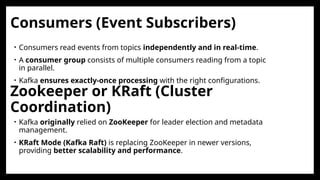 Consumers (Event Subscribers)
• Consumers read events from topics independently and in real-time.
• A consumer group consists of multiple consumers reading from a topic
in parallel.
• Kafka ensures exactly-once processing with the right configurations.
Zookeeper or KRaft (Cluster
Coordination)
• Kafka originally relied on ZooKeeper for leader election and metadata
management.
• KRaft Mode (Kafka Raft) is replacing ZooKeeper in newer versions,
providing better scalability and performance.
 