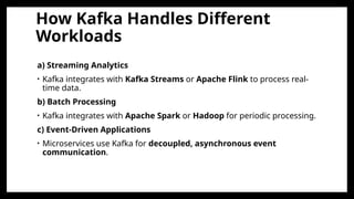 How Kafka Handles Different
Workloads
a) Streaming Analytics
• Kafka integrates with Kafka Streams or Apache Flink to process real-
time data.
b) Batch Processing
• Kafka integrates with Apache Spark or Hadoop for periodic processing.
c) Event-Driven Applications
• Microservices use Kafka for decoupled, asynchronous event
communication.
 
