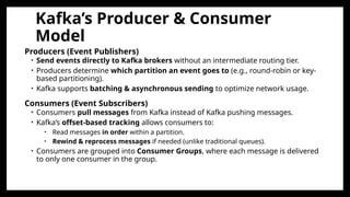 Kafka’s Producer & Consumer
Model
Producers (Event Publishers)
• Send events directly to Kafka brokers without an intermediate routing tier.
• Producers determine which partition an event goes to (e.g., round-robin or key-
based partitioning).
• Kafka supports batching & asynchronous sending to optimize network usage.
Consumers (Event Subscribers)
• Consumers pull messages from Kafka instead of Kafka pushing messages.
• Kafka’s offset-based tracking allows consumers to:
• Read messages in order within a partition.
• Rewind & reprocess messages if needed (unlike traditional queues).
• Consumers are grouped into Consumer Groups, where each message is delivered
to only one consumer in the group.
 