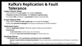 Kafka’s Replication & Fault
Tolerance
Leader-Follower Model
• Each partition has one leader and multiple followers.
• Producers write to the leader, and followers replicate data.
• If a leader fails, a follower is promoted to leader automatically.
In-Sync Replicas (ISR)
• Only replicas that are fully caught up are considered "in-sync."
• Kafka only commits messages once they are replicated to all ISR members.
Replication Factor
• Default: Replication factor = 3 (three copies of data across brokers).
• Guarantee:
• If one broker fails, another takes over seamlessly.
• Consumers only read committed messages to prevent data loss.
Handling Failures
• If all brokers die, Kafka prioritizes consistency over availability:
• Unclean Leader Election (Disabled by default): Prevents selecting an outdated replica as the leader to avoid data
loss.
• Minimum ISR: Ensures that at least a configured number of replicas have acknowledged a message before it’s
committed.
 