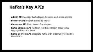 Kafka’s Key APIs
• Admin API: Manage Kafka topics, brokers, and other objects.
• Producer API: Publish events to topics.
• Consumer API: Read events from topics.
• Kafka Streams API: Perform real-time stream processing,
aggregations, and joins.
• Kafka Connect API: Integrate Kafka with external systems like
databases.
 