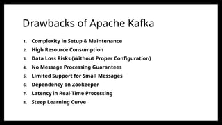 Drawbacks of Apache Kafka
1. Complexity in Setup & Maintenance
2. High Resource Consumption
3. Data Loss Risks (Without Proper Configuration)
4. No Message Processing Guarantees
5. Limited Support for Small Messages
6. Dependency on Zookeeper
7. Latency in Real-Time Processing
8. Steep Learning Curve
 