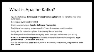 What is Apache Kafka?
• Apache Kafka is a distributed event streaming platform for handling real-time
data feeds.
• Developed by LinkedIn in 2010
• Open-sourced under Apache Software Foundation
• Traditional messaging systems couldn’t handle massive, real-time data.
• Designed for high-throughput, low-latency data streaming.
• Enables publish-subscribe messaging, event storage, and stream processing.
• Kafka is a distributed system of servers and clients communicating via a high-
performance TCP network protocol.
• Can be deployed on bare-metal, virtual machines, containers, on-premise, or in
the cloud.
 