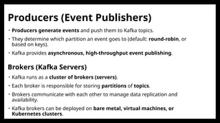 • Kafka runs as a cluster of brokers (servers).
• Each broker is responsible for storing partitions of topics.
• Brokers communicate with each other to manage data replication and
availability.
• Kafka brokers can be deployed on bare metal, virtual machines, or
Kubernetes clusters.
Brokers (Kafka Servers)
Producers (Event Publishers)
• Producers generate events and push them to Kafka topics.
• They determine which partition an event goes to (default: round-robin, or
based on keys).
• Kafka provides asynchronous, high-throughput event publishing.
 