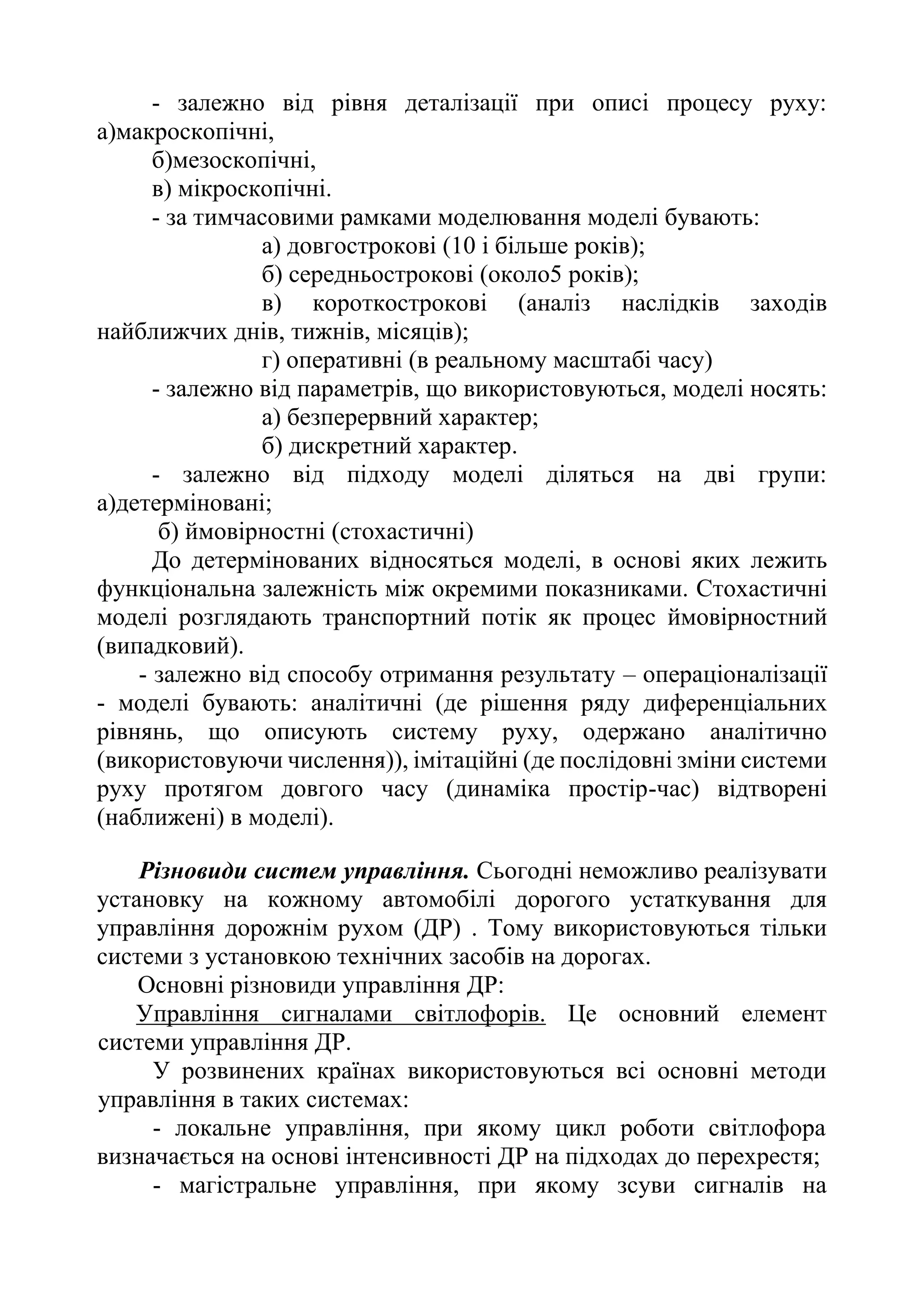 - залежно від рівня деталізації при описі процесу руху:
а)макроскопічні,
б)мезоскопічні,
в) мікроскопічні.
- за тимчасовими рамками моделювання моделі бувають:
а) довгострокові (10 і більше років);
б) середньострокові (около5 років);
в) короткострокові (аналіз наслідків заходів
найближчих днів, тижнів, місяців);
г) оперативні (в реальному масштабі часу)
- залежно від параметрів, що використовуються, моделі носять:
а) безперервний характер;
б) дискретний характер.
- залежно від підходу моделі діляться на дві групи:
а)детерміновані;
б) ймовірностні (стохастичні)
До детермінованих відносяться моделі, в основі яких лежить
функціональна залежність між окремими показниками. Стохастичні
моделі розглядають транспортний потік як процес ймовірностний
(випадковий).
- залежно від способу отримання результату – операціоналізації
- моделі бувають: аналітичні (де рішення ряду диференціальних
рівнянь, що описують систему руху, одержано аналітично
(використовуючи числення)), імітаційні (де послідовні зміни системи
руху протягом довгого часу (динаміка простір-час) відтворені
(наближені) в моделі).
Різновиди систем управління. Сьогодні неможливо реалізувати
установку на кожному автомобілі дорогого устаткування для
управління дорожнім рухом (ДР) . Тому використовуються тільки
системи з установкою технічних засобів на дорогах.
Основні різновиди управління ДР:
Управління сигналами світлофорів. Це основний елемент
системи управління ДР.
У розвинених країнах використовуються всі основні методи
управління в таких системах:
- локальне управління, при якому цикл роботи світлофора
визначається на основі інтенсивності ДР на підходах до перехрестя;
- магістральне управління, при якому зсуви сигналів на
 