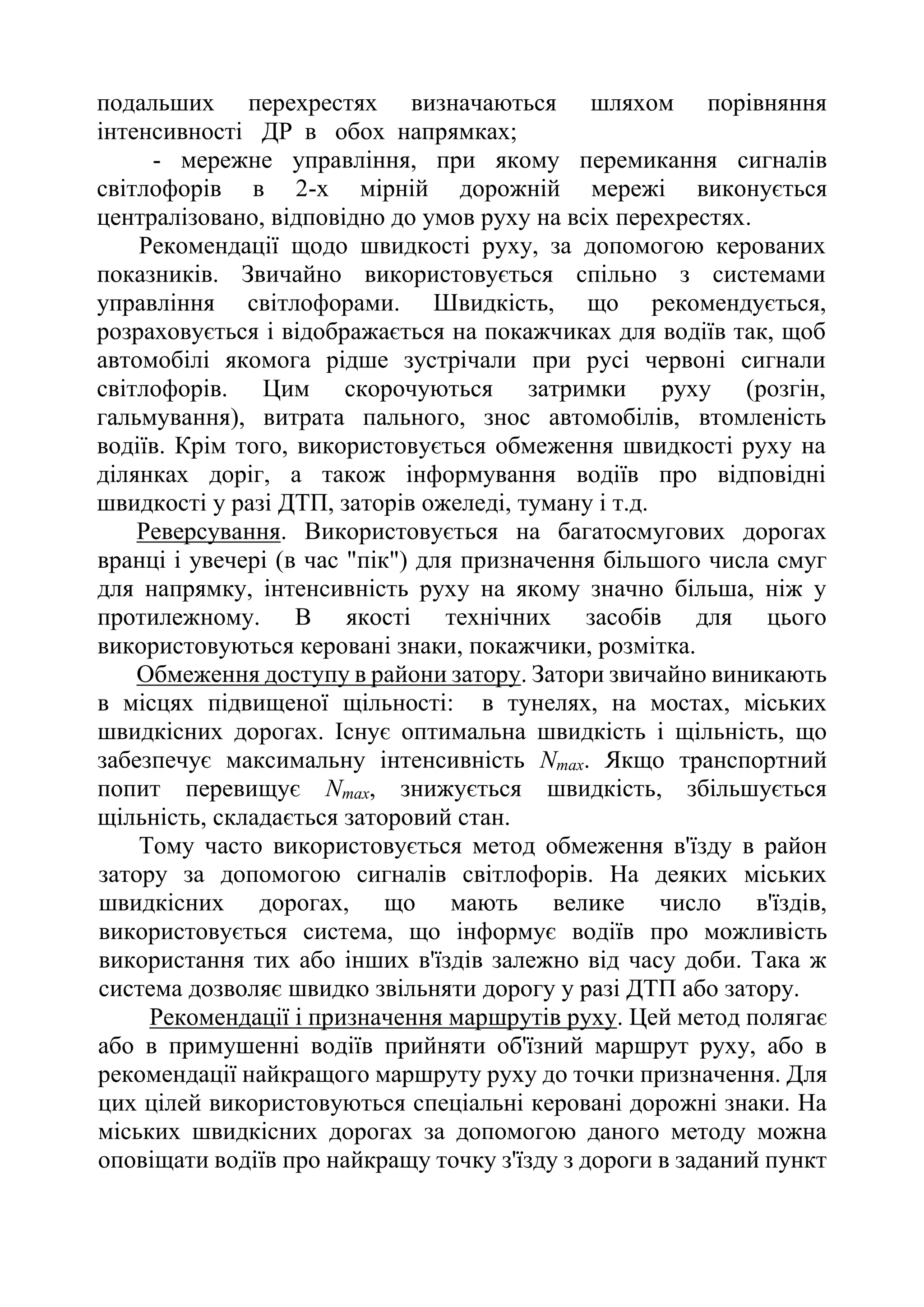 подальших перехрестях визначаються шляхом порівняння
інтенсивності ДР в обох напрямках;
- мережне управління, при якому перемикання сигналів
світлофорів в 2-х мірній дорожній мережі виконується
централізовано, відповідно до умов руху на всіх перехрестях.
Рекомендації щодо швидкості руху, за допомогою керованих
показників. Звичайно використовується спільно з системами
управління світлофорами. Швидкість, що рекомендується,
розраховується і відображається на покажчиках для водіїв так, щоб
автомобілі якомога рідше зустрічали при русі червоні сигнали
світлофорів. Цим скорочуються затримки руху (розгін,
гальмування), витрата пального, знос автомобілів, втомленість
водіїв. Крім того, використовується обмеження швидкості руху на
ділянках доріг, а також інформування водіїв про відповідні
швидкості у разі ДТП, заторів ожеледі, туману і т.д.
Реверсування. Використовується на багатосмугових дорогах
вранці і увечері (в час "пік") для призначення більшого числа смуг
для напрямку, інтенсивність руху на якому значно більша, ніж у
протилежному. В якості технічних засобів для цього
використовуються керовані знаки, покажчики, розмітка.
Обмеження доступу в райони затору. Затори звичайно виникають
в місцях підвищеної щільності: в тунелях, на мостах, міських
швидкісних дорогах. Існує оптимальна швидкість і щільність, що
забезпечує максимальну інтенсивність Nmax. Якщо транспортний
попит перевищує Nmax, знижується швидкість, збільшується
щільність, складається заторовий стан.
Тому часто використовується метод обмеження в'їзду в район
затору за допомогою сигналів світлофорів. На деяких міських
швидкісних дорогах, що мають велике число в'їздів,
використовується система, що інформує водіїв про можливість
використання тих або інших в'їздів залежно від часу доби. Така ж
система дозволяє швидко звільняти дорогу у разі ДТП або затору.
Рекомендації і призначення маршрутів руху. Цей метод полягає
або в примушенні водіїв прийняти об'їзний маршрут руху, або в
рекомендації найкращого маршруту руху до точки призначення. Для
цих цілей використовуються спеціальні керовані дорожні знаки. На
міських швидкісних дорогах за допомогою даного методу можна
оповіщати водіїв про найкращу точку з'їзду з дороги в заданий пункт
 
