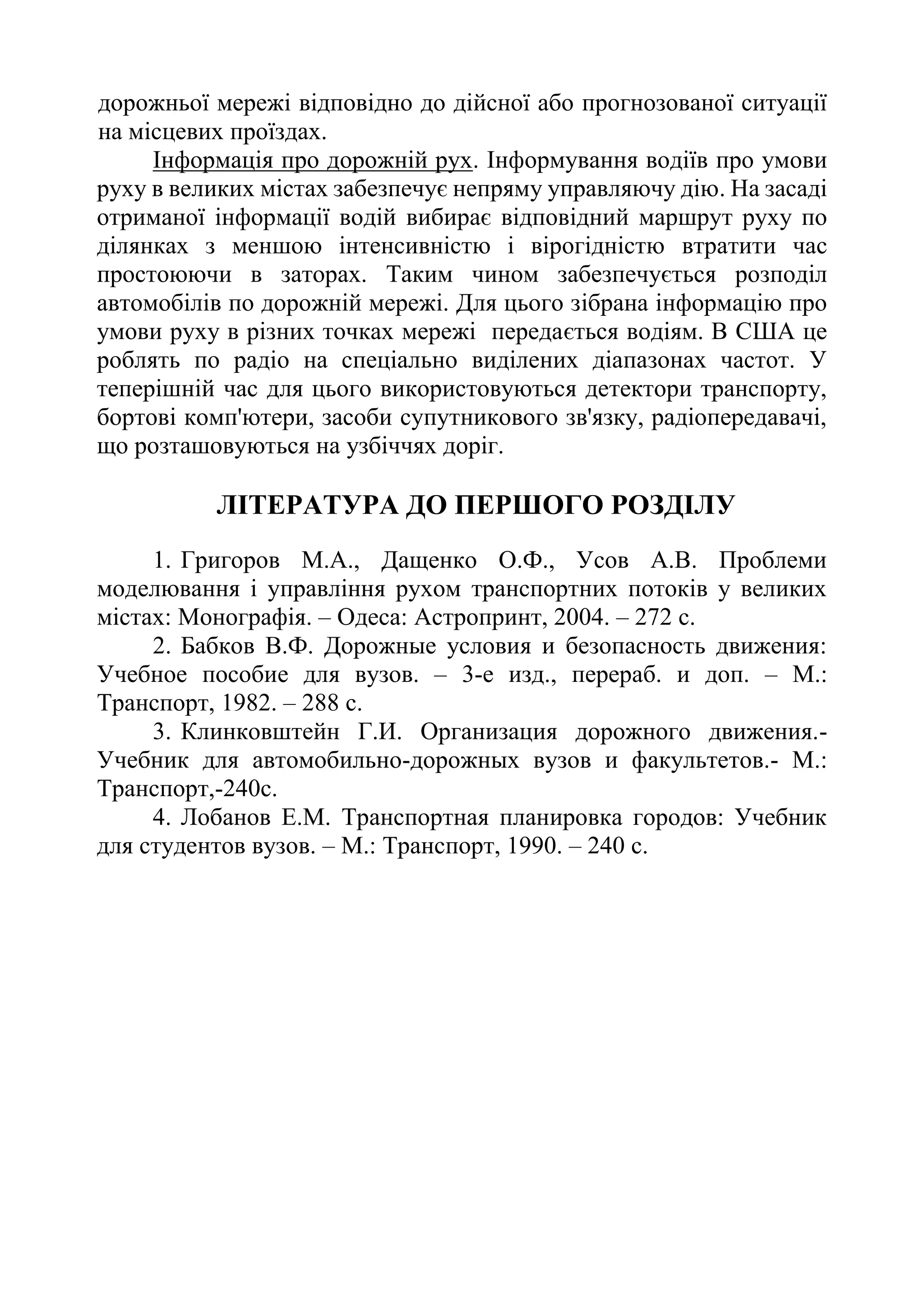 дорожньої мережі відповідно до дійсної або прогнозованої ситуації
на місцевих проїздах.
Інформація про дорожній рух. Інформування водіїв про умови
руху в великих містах забезпечує непряму управляючу дію. На засаді
отриманої інформації водій вибирає відповідний маршрут руху по
ділянках з меншою інтенсивністю і вірогідністю втратити час
простоюючи в заторах. Таким чином забезпечується розподіл
автомобілів по дорожній мережі. Для цього зібрана інформацію про
умови руху в різних точках мережі передається водіям. В США це
роблять по радіо на спеціально виділених діапазонах частот. У
теперішній час для цього використовуються детектори транспорту,
бортові комп'ютери, засоби супутникового зв'язку, радіопередавачі,
що розташовуються на узбіччях доріг.
ЛІТЕРАТУРА ДО ПЕРШОГО РОЗДІЛУ
1. Григоров М.А., Дащенко О.Ф., Усов А.В. Проблеми
моделювання і управління рухом транспортних потоків у великих
містах: Монографія. – Одеса: Астропринт, 2004. – 272 с.
2. Бабков В.Ф. Дорожные условия и безопасность движения:
Учебное пособие для вузов. – 3-е изд., перераб. и доп. – М.:
Транспорт, 1982. – 288 с.
3. Клинковштейн Г.И. Организация дорожного движения.-
Учебник для автомобильно-дорожных вузов и факультетов.- М.:
Транспорт,-240с.
4. Лобанов Е.М. Транспортная планировка городов: Учебник
для студентов вузов. – М.: Транспорт, 1990. – 240 с.
 