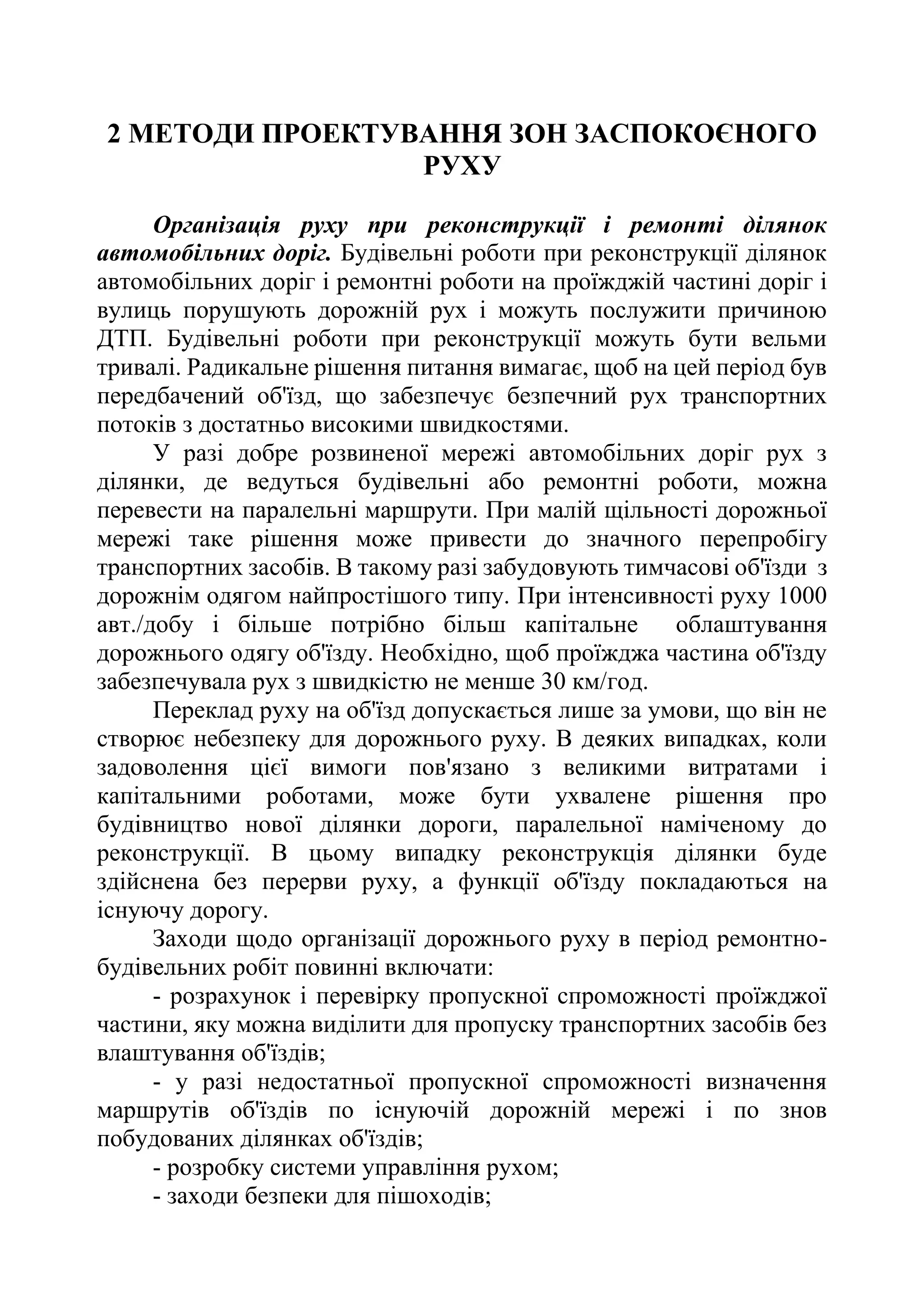 2 МЕТОДИ ПРОЕКТУВАННЯ ЗОН ЗАСПОКОЄНОГО
РУХУ
Організація руху при реконструкції і ремонті ділянок
автомобільних доріг. Будівельні роботи при реконструкції ділянок
автомобільних доріг і ремонтні роботи на проїжджій частині доріг і
вулиць порушують дорожній рух і можуть послужити причиною
ДТП. Будівельні роботи при реконструкції можуть бути вельми
тривалі. Радикальне рішення питання вимагає, щоб на цей період був
передбачений об'їзд, що забезпечує безпечний рух транспортних
потоків з достатньо високими швидкостями.
У разі добре розвиненої мережі автомобільних доріг рух з
ділянки, де ведуться будівельні або ремонтні роботи, можна
перевести на паралельні маршрути. При малій щільності дорожньої
мережі таке рішення може привести до значного перепробігу
транспортних засобів. В такому разі забудовують тимчасові об'їзди з
дорожнім одягом найпростішого типу. При інтенсивності руху 1000
авт./добу і більше потрібно більш капітальне облаштування
дорожнього одягу об'їзду. Необхідно, щоб проїжджа частина об'їзду
забезпечувала рух з швидкістю не менше 30 км/год.
Переклад руху на об'їзд допускається лише за умови, що він не
створює небезпеку для дорожнього руху. В деяких випадках, коли
задоволення цієї вимоги пов'язано з великими витратами і
капітальними роботами, може бути ухвалене рішення про
будівництво нової ділянки дороги, паралельної наміченому до
реконструкції. В цьому випадку реконструкція ділянки буде
здійснена без перерви руху, а функції об'їзду покладаються на
існуючу дорогу.
Заходи щодо організації дорожнього руху в період ремонтно-
будівельних робіт повинні включати:
- розрахунок і перевірку пропускної спроможності проїжджої
частини, яку можна виділити для пропуску транспортних засобів без
влаштування об'їздів;
- у разі недостатньої пропускної спроможності визначення
маршрутів об'їздів по існуючій дорожній мережі і по знов
побудованих ділянках об'їздів;
- розробку системи управління рухом;
- заходи безпеки для пішоходів;
 
