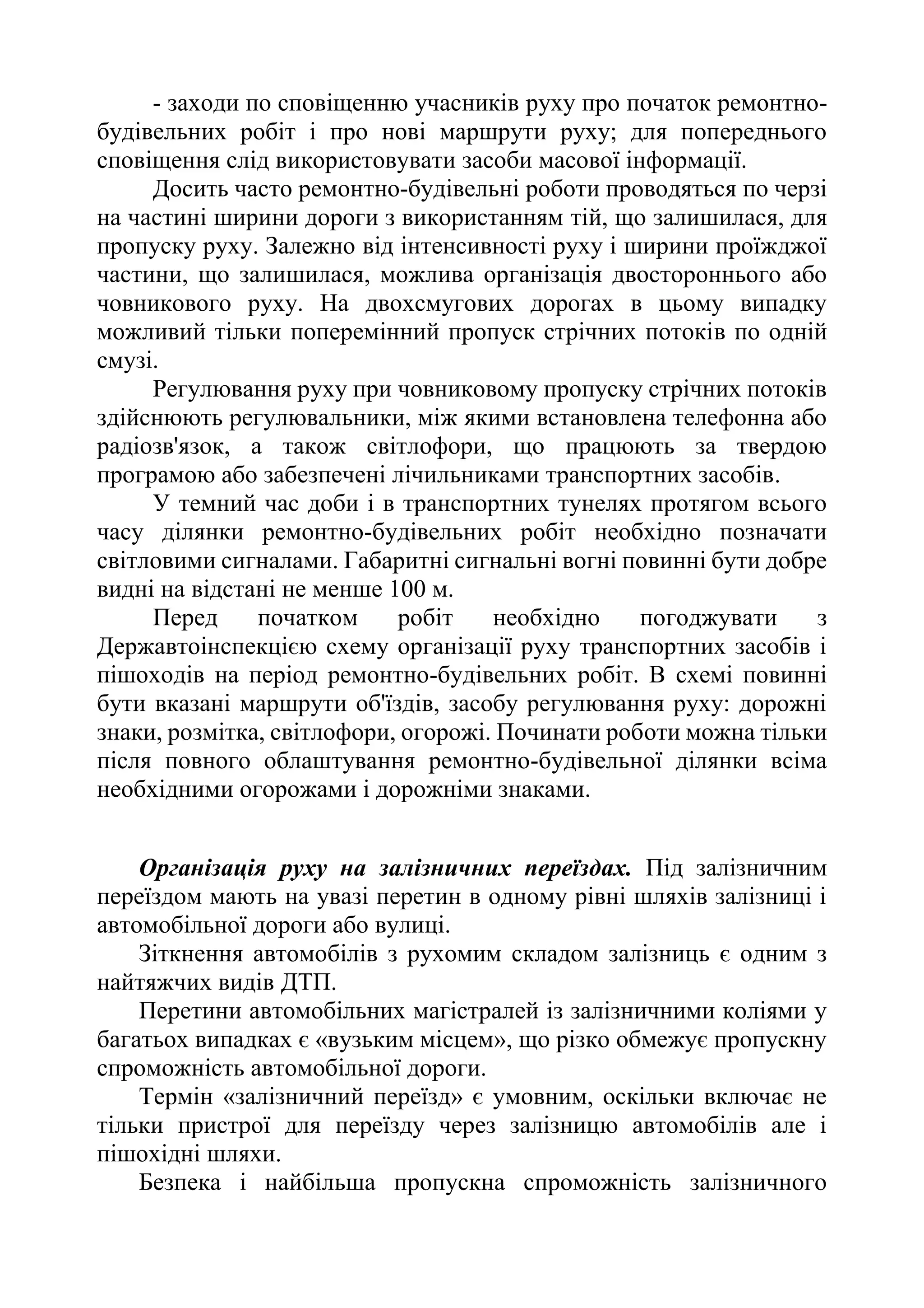 - заходи по сповіщенню учасників руху про початок ремонтно-
будівельних робіт і про нові маршрути руху; для попереднього
сповіщення слід використовувати засоби масової інформації.
Досить часто ремонтно-будівельні роботи проводяться по черзі
на частині ширини дороги з використанням тій, що залишилася, для
пропуску руху. Залежно від інтенсивності руху і ширини проїжджої
частини, що залишилася, можлива організація двостороннього або
човникового руху. На двохсмугових дорогах в цьому випадку
можливий тільки поперемінний пропуск стрічних потоків по одній
смузі.
Регулювання руху при човниковому пропуску стрічних потоків
здійснюють регулювальники, між якими встановлена телефонна або
радіозв'язок, а також світлофори, що працюють за твердою
програмою або забезпечені лічильниками транспортних засобів.
У темний час доби і в транспортних тунелях протягом всього
часу ділянки ремонтно-будівельних робіт необхідно позначати
світловими сигналами. Габаритні сигнальні вогні повинні бути добре
видні на відстані не менше 100 м.
Перед початком робіт необхідно погоджувати з
Державтоінспекцією схему організації руху транспортних засобів і
пішоходів на період ремонтно-будівельних робіт. В схемі повинні
бути вказані маршрути об'їздів, засобу регулювання руху: дорожні
знаки, розмітка, світлофори, огорожі. Починати роботи можна тільки
після повного облаштування ремонтно-будівельної ділянки всіма
необхідними огорожами і дорожніми знаками.
Організація руху на залізничних переїздах. Під залізничним
переїздом мають на увазі перетин в одному рівні шляхів залізниці і
автомобільної дороги або вулиці.
Зіткнення автомобілів з рухомим складом залізниць є одним з
найтяжчих видів ДТП.
Перетини автомобільних магістралей із залізничними коліями у
багатьох випадках є «вузьким місцем», що різко обмежує пропускну
спроможність автомобільної дороги.
Термін «залізничний переїзд» є умовним, оскільки включає не
тільки пристрої для переїзду через залізницю автомобілів але і
пішохідні шляхи.
Безпека і найбільша пропускна спроможність залізничного
 