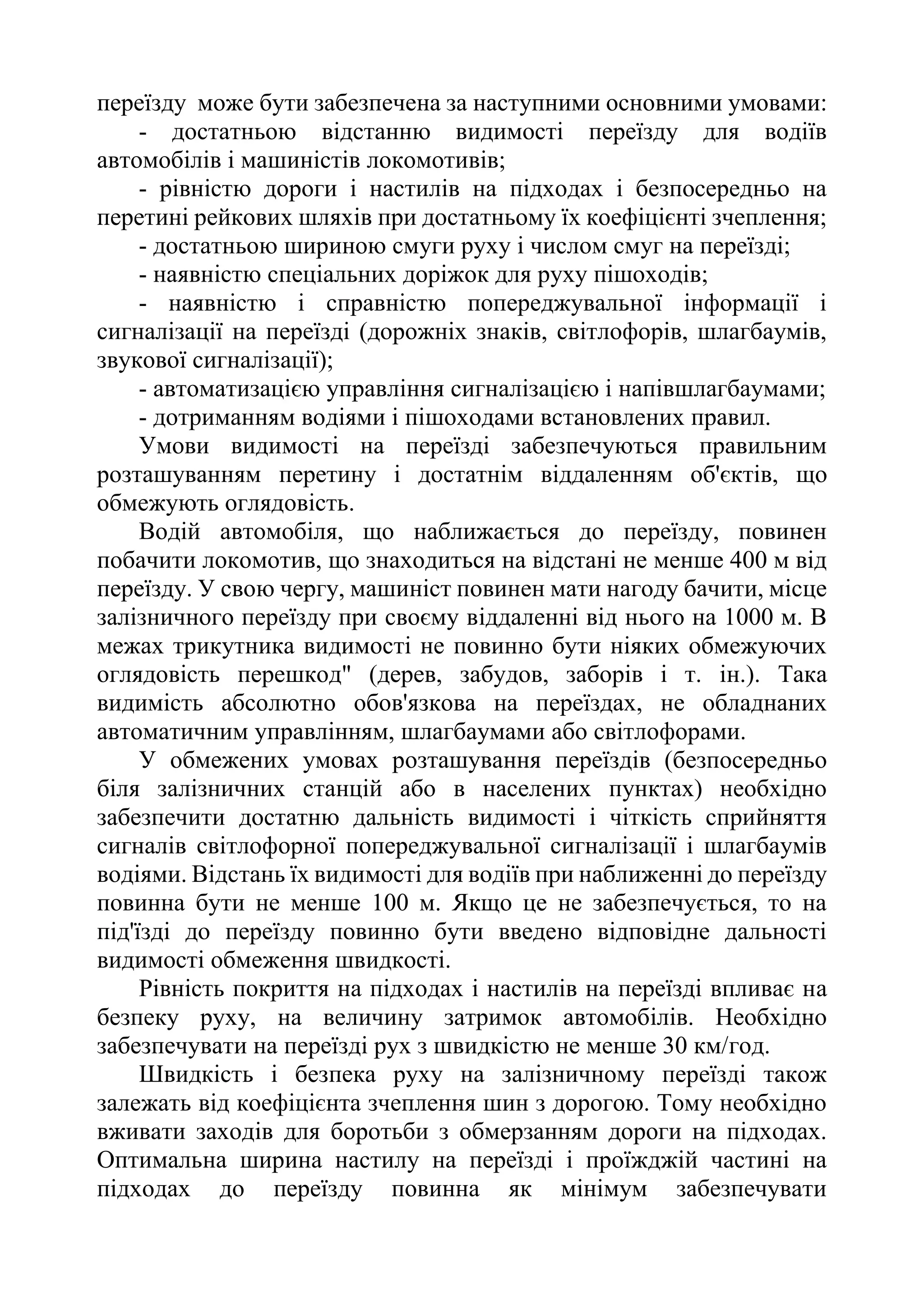 переїзду може бути забезпечена за наступними основними умовами:
- достатньою відстанню видимості переїзду для водіїв
автомобілів і машиністів локомотивів;
- рівністю дороги і настилів на підходах і безпосередньо на
перетині рейкових шляхів при достатньому їх коефіцієнті зчеплення;
- достатньою шириною смуги руху і числом смуг на переїзді;
- наявністю спеціальних доріжок для руху пішоходів;
- наявністю і справністю попереджувальної інформації і
сигналізації на переїзді (дорожніх знаків, світлофорів, шлагбаумів,
звукової сигналізації);
- автоматизацією управління сигналізацією і напівшлагбаумами;
- дотриманням водіями і пішоходами встановлених правил.
Умови видимості на переїзді забезпечуються правильним
розташуванням перетину і достатнім віддаленням об'єктів, що
обмежують оглядовість.
Водій автомобіля, що наближається до переїзду, повинен
побачити локомотив, що знаходиться на відстані не менше 400 м від
переїзду. У свою чергу, машиніст повинен мати нагоду бачити, місце
залізничного переїзду при своєму віддаленні від нього на 1000 м. В
межах трикутника видимості не повинно бути ніяких обмежуючих
оглядовість перешкод" (дерев, забудов, заборів і т. ін.). Така
видимість абсолютно обов'язкова на переїздах, не обладнаних
автоматичним управлінням, шлагбаумами або світлофорами.
У обмежених умовах розташування переїздів (безпосередньо
біля залізничних станцій або в населених пунктах) необхідно
забезпечити достатню дальність видимості і чіткість сприйняття
сигналів світлофорної попереджувальної сигналізації і шлагбаумів
водіями. Відстань їх видимості для водіїв при наближенні до переїзду
повинна бути не менше 100 м. Якщо це не забезпечується, то на
під'їзді до переїзду повинно бути введено відповідне дальності
видимості обмеження швидкості.
Рівність покриття на підходах і настилів на переїзді впливає на
безпеку руху, на величину затримок автомобілів. Необхідно
забезпечувати на переїзді рух з швидкістю не менше 30 км/год.
Швидкість і безпека руху на залізничному переїзді також
залежать від коефіцієнта зчеплення шин з дорогою. Тому необхідно
вживати заходів для боротьби з обмерзанням дороги на підходах.
Оптимальна ширина настилу на переїзді і проїжджій частині на
підходах до переїзду повинна як мінімум забезпечувати
 