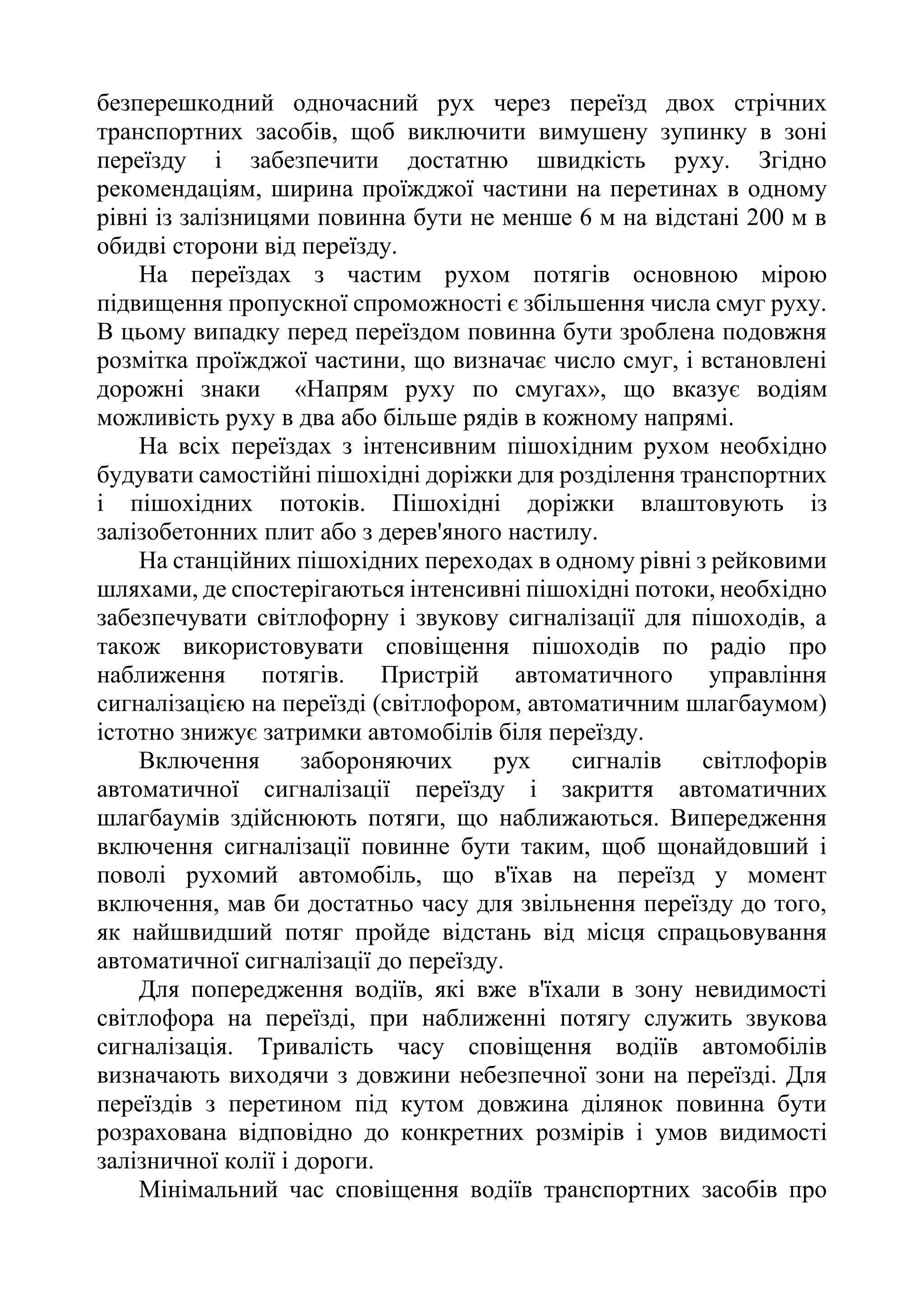 безперешкодний одночасний рух через переїзд двох стрічних
транспортних засобів, щоб виключити вимушену зупинку в зоні
переїзду і забезпечити достатню швидкість руху. Згідно
рекомендаціям, ширина проїжджої частини на перетинах в одному
рівні із залізницями повинна бути не менше 6 м на відстані 200 м в
обидві сторони від переїзду.
На переїздах з частим рухом потягів основною мірою
підвищення пропускної спроможності є збільшення числа смуг руху.
В цьому випадку перед переїздом повинна бути зроблена подовжня
розмітка проїжджої частини, що визначає число смуг, і встановлені
дорожні знаки «Напрям руху по смугах», що вказує водіям
можливість руху в два або більше рядів в кожному напрямі.
На всіх переїздах з інтенсивним пішохідним рухом необхідно
будувати самостійні пішохідні доріжки для розділення транспортних
і пішохідних потоків. Пішохідні доріжки влаштовують із
залізобетонних плит або з дерев'яного настилу.
На станційних пішохідних переходах в одному рівні з рейковими
шляхами, де спостерігаються інтенсивні пішохідні потоки, необхідно
забезпечувати світлофорну і звукову сигналізації для пішоходів, а
також використовувати сповіщення пішоходів по радіо про
наближення потягів. Пристрій автоматичного управління
сигналізацією на переїзді (світлофором, автоматичним шлагбаумом)
істотно знижує затримки автомобілів біля переїзду.
Включення забороняючих рух сигналів світлофорів
автоматичної сигналізації переїзду і закриття автоматичних
шлагбаумів здійснюють потяги, що наближаються. Випередження
включення сигналізації повинне бути таким, щоб щонайдовший і
поволі рухомий автомобіль, що в'їхав на переїзд у момент
включення, мав би достатньо часу для звільнення переїзду до того,
як найшвидший потяг пройде відстань від місця спрацьовування
автоматичної сигналізації до переїзду.
Для попередження водіїв, які вже в'їхали в зону невидимості
світлофора на переїзді, при наближенні потягу служить звукова
сигналізація. Тривалість часу сповіщення водіїв автомобілів
визначають виходячи з довжини небезпечної зони на переїзді. Для
переїздів з перетином під кутом довжина ділянок повинна бути
розрахована відповідно до конкретних розмірів і умов видимості
залізничної колії і дороги.
Мінімальний час сповіщення водіїв транспортних засобів про
 