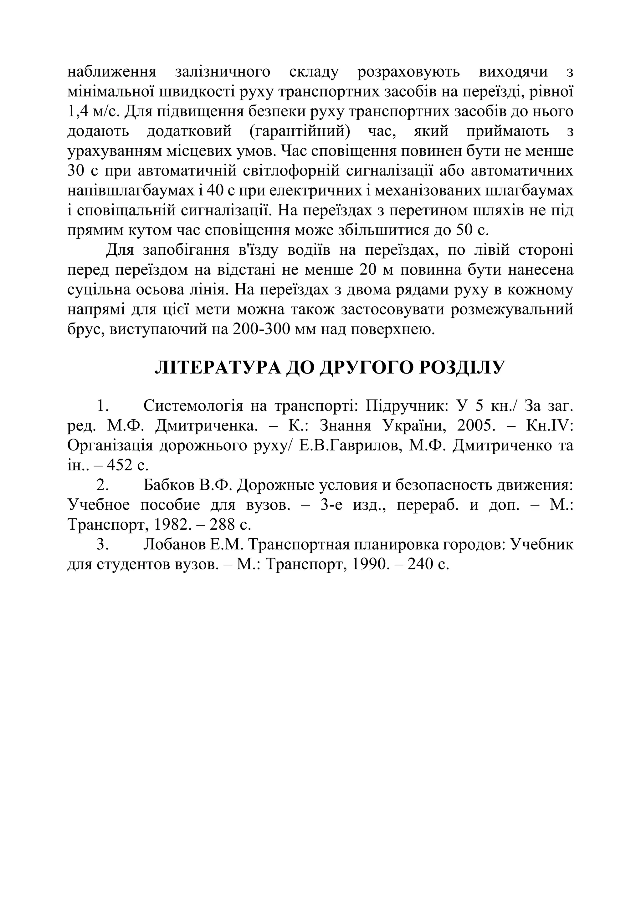 наближення залізничного складу розраховують виходячи з
мінімальної швидкості руху транспортних засобів на переїзді, рівної
1,4 м/с. Для підвищення безпеки руху транспортних засобів до нього
додають додатковий (гарантійний) час, який приймають з
урахуванням місцевих умов. Час сповіщення повинен бути не менше
30 с при автоматичній світлофорній сигналізації або автоматичних
напівшлагбаумах і 40 с при електричних і механізованих шлагбаумах
і сповіщальній сигналізації. На переїздах з перетином шляхів не під
прямим кутом час сповіщення може збільшитися до 50 с.
Для запобігання в'їзду водіїв на переїздах, по лівій стороні
перед переїздом на відстані не менше 20 м повинна бути нанесена
суцільна осьова лінія. На переїздах з двома рядами руху в кожному
напрямі для цієї мети можна також застосовувати розмежувальний
брус, виступаючий на 200-300 мм над поверхнею.
ЛІТЕРАТУРА ДО ДРУГОГО РОЗДІЛУ
1. Системологія на транспорті: Підручник: У 5 кн./ За заг.
ред. М.Ф. Дмитриченка. – К.: Знання України, 2005. – Кн.ІV:
Організація дорожнього руху/ Е.В.Гаврилов, М.Ф. Дмитриченко та
ін.. – 452 с.
2. Бабков В.Ф. Дорожные условия и безопасность движения:
Учебное пособие для вузов. – 3-е изд., перераб. и доп. – М.:
Транспорт, 1982. – 288 с.
3. Лобанов Е.М. Транспортная планировка городов: Учебник
для студентов вузов. – М.: Транспорт, 1990. – 240 с.
 