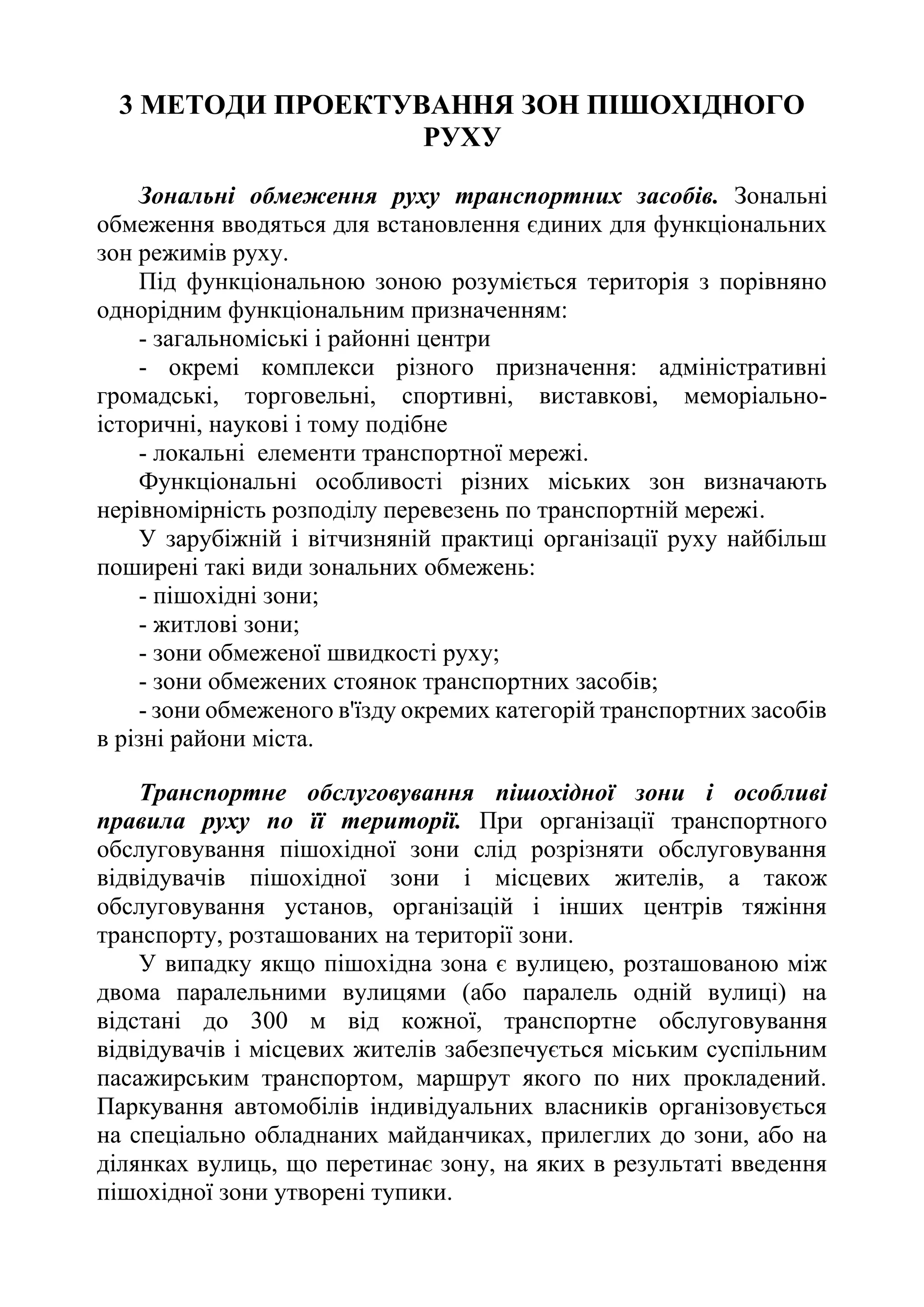 3 МЕТОДИ ПРОЕКТУВАННЯ ЗОН ПІШОХІДНОГО
РУХУ
Зональні обмеження руху транспортних засобів. Зональні
обмеження вводяться для встановлення єдиних для функціональних
зон режимів руху.
Під функціональною зоною розуміється територія з порівняно
однорідним функціональним призначенням:
- загальноміські і районні центри
- окремі комплекси різного призначення: адміністративні
громадські, торговельні, спортивні, виставкові, меморіально-
історичні, наукові і тому подібне
- локальні елементи транспортної мережі.
Функціональні особливості різних міських зон визначають
нерівномірність розподілу перевезень по транспортній мережі.
У зарубіжній і вітчизняній практиці організації руху найбільш
поширені такі види зональних обмежень:
- пішохідні зони;
- житлові зони;
- зони обмеженої швидкості руху;
- зони обмежених стоянок транспортних засобів;
- зони обмеженого в'їзду окремих категорій транспортних засобів
в різні райони міста.
Транспортне обслуговування пішохідної зони і особливі
правила руху по її території. При організації транспортного
обслуговування пішохідної зони слід розрізняти обслуговування
відвідувачів пішохідної зони і місцевих жителів, а також
обслуговування установ, організацій і інших центрів тяжіння
транспорту, розташованих на території зони.
У випадку якщо пішохідна зона є вулицею, розташованою між
двома паралельними вулицями (або паралель одній вулиці) на
відстані до 300 м від кожної, транспортне обслуговування
відвідувачів і місцевих жителів забезпечується міським суспільним
пасажирським транспортом, маршрут якого по них прокладений.
Паркування автомобілів індивідуальних власників організовується
на спеціально обладнаних майданчиках, прилеглих до зони, або на
ділянках вулиць, що перетинає зону, на яких в результаті введення
пішохідної зони утворені тупики.
 