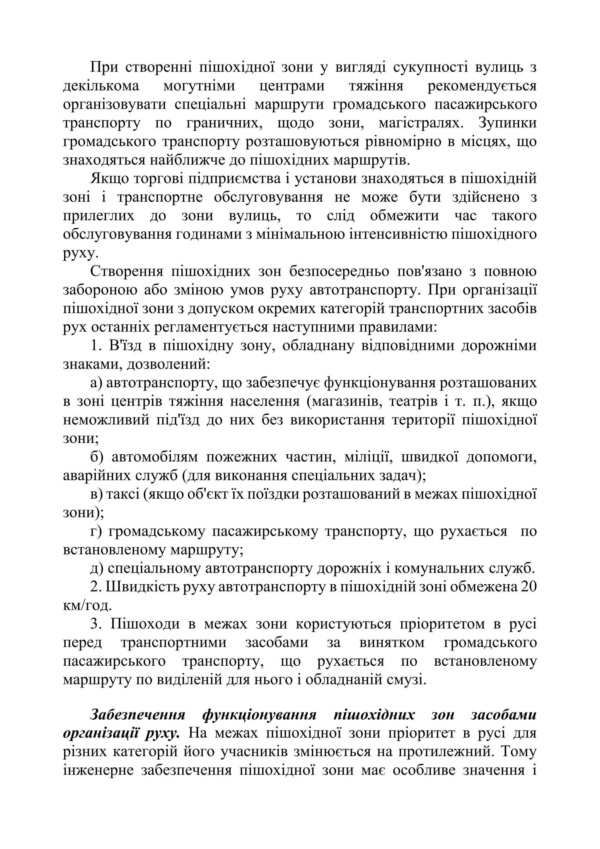 При створенні пішохідної зони у вигляді сукупності вулиць з
декількома могутніми центрами тяжіння рекомендується
організовувати спеціальні маршрути громадського пасажирського
транспорту по граничних, щодо зони, магістралях. Зупинки
громадського транспорту розташовуються рівномірно в місцях, що
знаходяться найближче до пішохідних маршрутів.
Якщо торгові підприємства і установи знаходяться в пішохідній
зоні і транспортне обслуговування не може бути здійснено з
прилеглих до зони вулиць, то слід обмежити час такого
обслуговування годинами з мінімальною інтенсивністю пішохідного
руху.
Створення пішохідних зон безпосередньо пов'язано з повною
забороною або зміною умов руху автотранспорту. При організації
пішохідної зони з допуском окремих категорій транспортних засобів
рух останніх регламентується наступними правилами:
1. В'їзд в пішохідну зону, обладнану відповідними дорожніми
знаками, дозволений:
а) автотранспорту, що забезпечує функціонування розташованих
в зоні центрів тяжіння населення (магазинів, театрів і т. п.), якщо
неможливий під'їзд до них без використання території пішохідної
зони;
б) автомобілям пожежних частин, міліції, швидкої допомоги,
аварійних служб (для виконання спеціальних задач);
в) таксі (якщо об'єкт їх поїздки розташований в межах пішохідної
зони);
г) громадському пасажирському транспорту, що рухається по
встановленому маршруту;
д) спеціальному автотранспорту дорожніх і комунальних служб.
2. Швидкість руху автотранспорту в пішохідній зоні обмежена 20
км/год.
3. Пішоходи в межах зони користуються пріоритетом в русі
перед транспортними засобами за винятком громадського
пасажирського транспорту, що рухається по встановленому
маршруту по виділеній для нього і обладнаній смузі.
Забезпечення функціонування пішохідних зон засобами
організації руху. На межах пішохідної зони пріоритет в русі для
різних категорій його учасників змінюється на протилежний. Тому
інженерне забезпечення пішохідної зони має особливе значення і
 