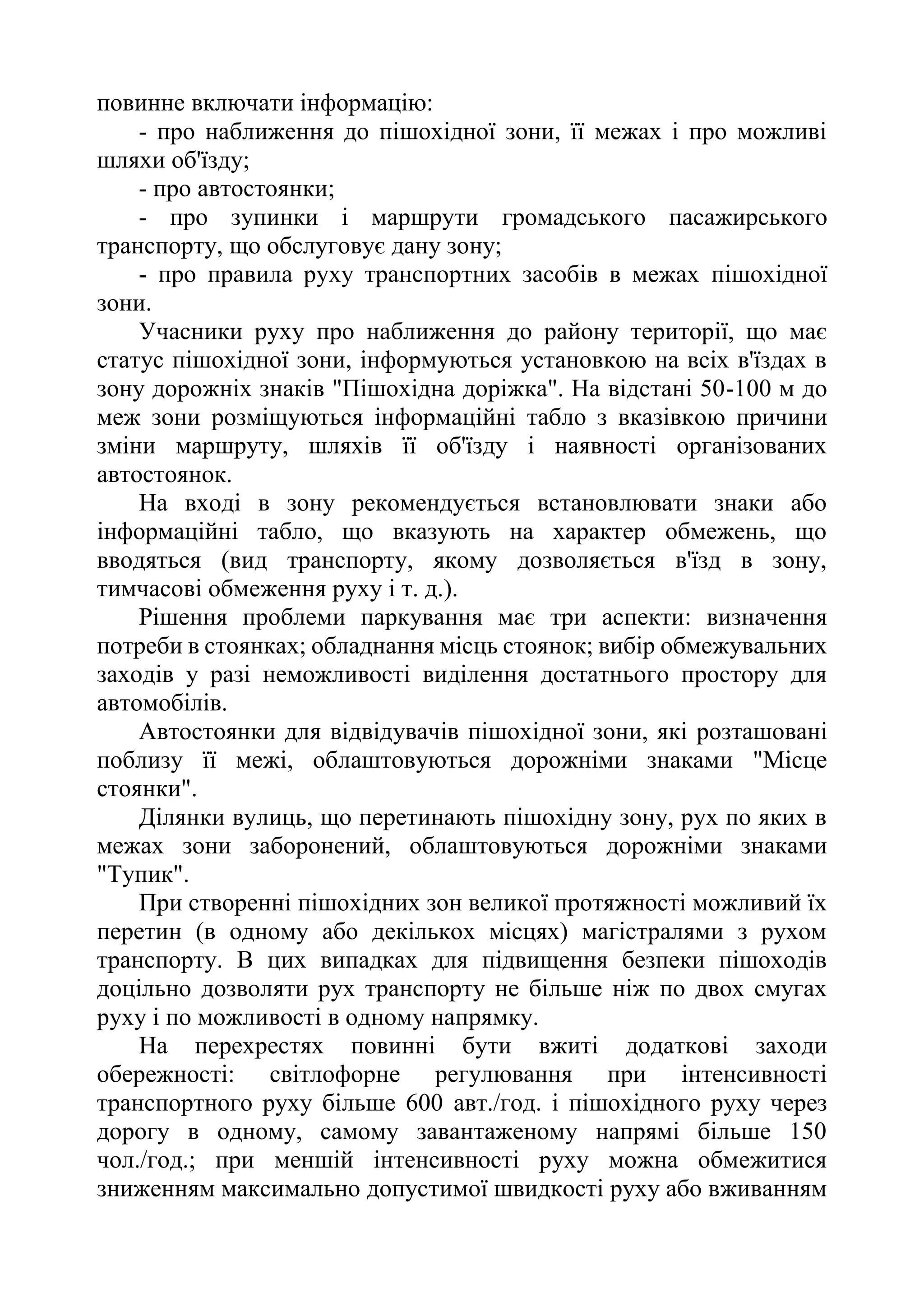 повинне включати інформацію:
- про наближення до пішохідної зони, її межах і про можливі
шляхи об'їзду;
- про автостоянки;
- про зупинки і маршрути громадського пасажирського
транспорту, що обслуговує дану зону;
- про правила руху транспортних засобів в межах пішохідної
зони.
Учасники руху про наближення до району території, що має
статус пішохідної зони, інформуються установкою на всіх в'їздах в
зону дорожніх знаків "Пішохідна доріжка". На відстані 50-100 м до
меж зони розміщуються інформаційні табло з вказівкою причини
зміни маршруту, шляхів її об'їзду і наявності організованих
автостоянок.
На вході в зону рекомендується встановлювати знаки або
інформаційні табло, що вказують на характер обмежень, що
вводяться (вид транспорту, якому дозволяється в'їзд в зону,
тимчасові обмеження руху і т. д.).
Рішення проблеми паркування має три аспекти: визначення
потреби в стоянках; обладнання місць стоянок; вибір обмежувальних
заходів у разі неможливості виділення достатнього простору для
автомобілів.
Автостоянки для відвідувачів пішохідної зони, які розташовані
поблизу її межі, облаштовуються дорожніми знаками "Місце
стоянки".
Ділянки вулиць, що перетинають пішохідну зону, рух по яких в
межах зони заборонений, облаштовуються дорожніми знаками
"Тупик".
При створенні пішохідних зон великої протяжності можливий їх
перетин (в одному або декількох місцях) магістралями з рухом
транспорту. В цих випадках для підвищення безпеки пішоходів
доцільно дозволяти рух транспорту не більше ніж по двох смугах
руху і по можливості в одному напрямку.
На перехрестях повинні бути вжиті додаткові заходи
обережності: світлофорне регулювання при інтенсивності
транспортного руху більше 600 авт./год. і пішохідного руху через
дорогу в одному, самому завантаженому напрямі більше 150
чол./год.; при меншій інтенсивності руху можна обмежитися
зниженням максимально допустимої швидкості руху або вживанням
 