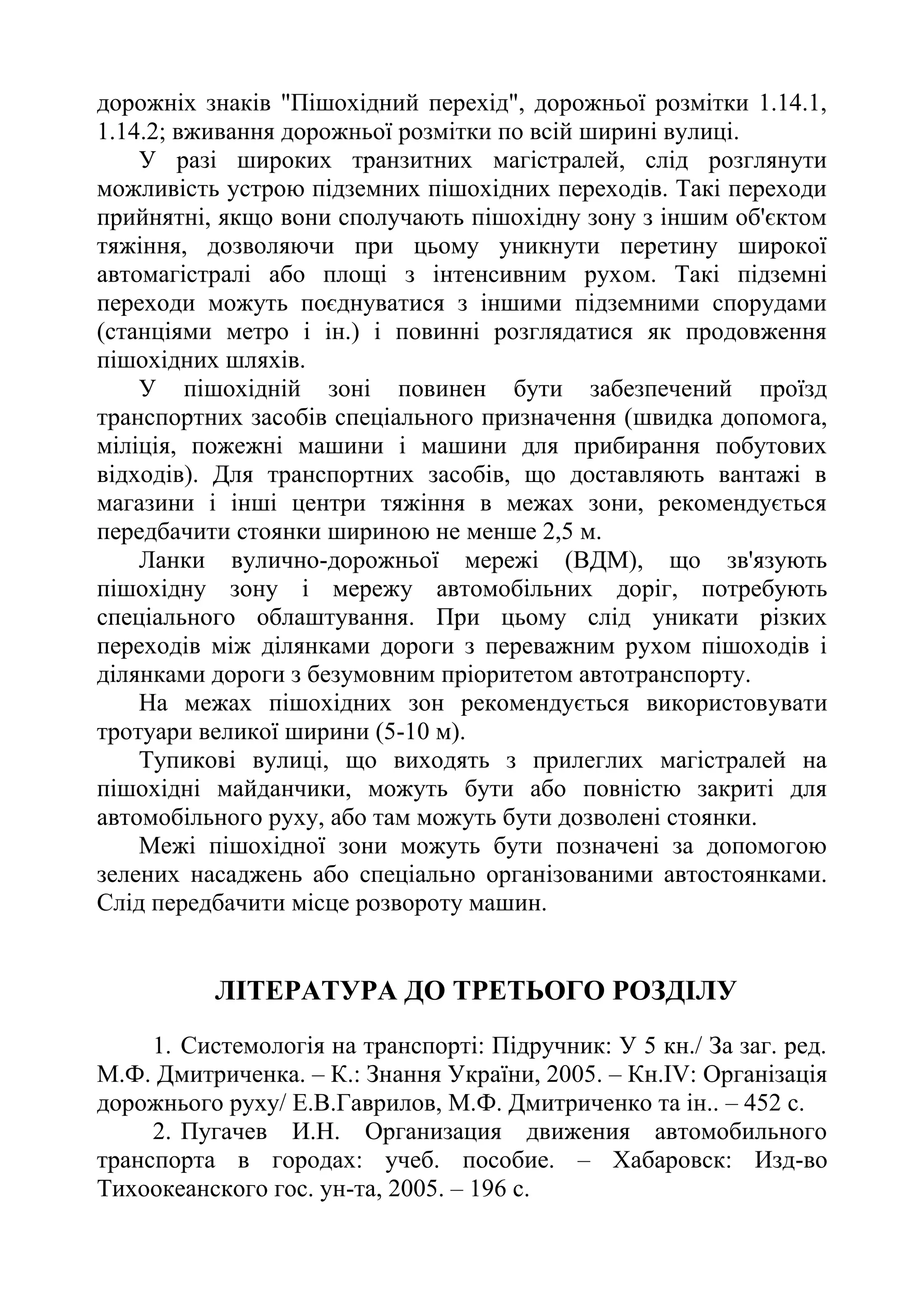 дорожніх знаків "Пішохідний перехід", дорожньої розмітки 1.14.1,
1.14.2; вживання дорожньої розмітки по всій ширині вулиці.
У разі широких транзитних магістралей, слід розглянути
можливість устрою підземних пішохідних переходів. Такі переходи
прийнятні, якщо вони сполучають пішохідну зону з іншим об'єктом
тяжіння, дозволяючи при цьому уникнути перетину широкої
автомагістралі або площі з інтенсивним рухом. Такі підземні
переходи можуть поєднуватися з іншими підземними спорудами
(станціями метро і ін.) і повинні розглядатися як продовження
пішохідних шляхів.
У пішохідній зоні повинен бути забезпечений проїзд
транспортних засобів спеціального призначення (швидка допомога,
міліція, пожежні машини і машини для прибирання побутових
відходів). Для транспортних засобів, що доставляють вантажі в
магазини і інші центри тяжіння в межах зони, рекомендується
передбачити стоянки шириною не менше 2,5 м.
Ланки вулично-дорожньої мережі (ВДМ), що зв'язують
пішохідну зону і мережу автомобільних доріг, потребують
спеціального облаштування. При цьому слід уникати різких
переходів між ділянками дороги з переважним рухом пішоходів і
ділянками дороги з безумовним пріоритетом автотранспорту.
На межах пішохідних зон рекомендується використовувати
тротуари великої ширини (5-10 м).
Тупикові вулиці, що виходять з прилеглих магістралей на
пішохідні майданчики, можуть бути або повністю закриті для
автомобільного руху, або там можуть бути дозволені стоянки.
Межі пішохідної зони можуть бути позначені за допомогою
зелених насаджень або спеціально організованими автостоянками.
Слід передбачити місце розвороту машин.
ЛІТЕРАТУРА ДО ТРЕТЬОГО РОЗДІЛУ
1. Системологія на транспорті: Підручник: У 5 кн./ За заг. ред.
М.Ф. Дмитриченка. – К.: Знання України, 2005. – Кн.ІV: Організація
дорожнього руху/ Е.В.Гаврилов, М.Ф. Дмитриченко та ін.. – 452 с.
2. Пугачев И.Н. Организация движения автомобильного
транспорта в городах: учеб. пособие. – Хабаровск: Изд-во
Тихоокеанского гос. ун-та, 2005. – 196 с.
 