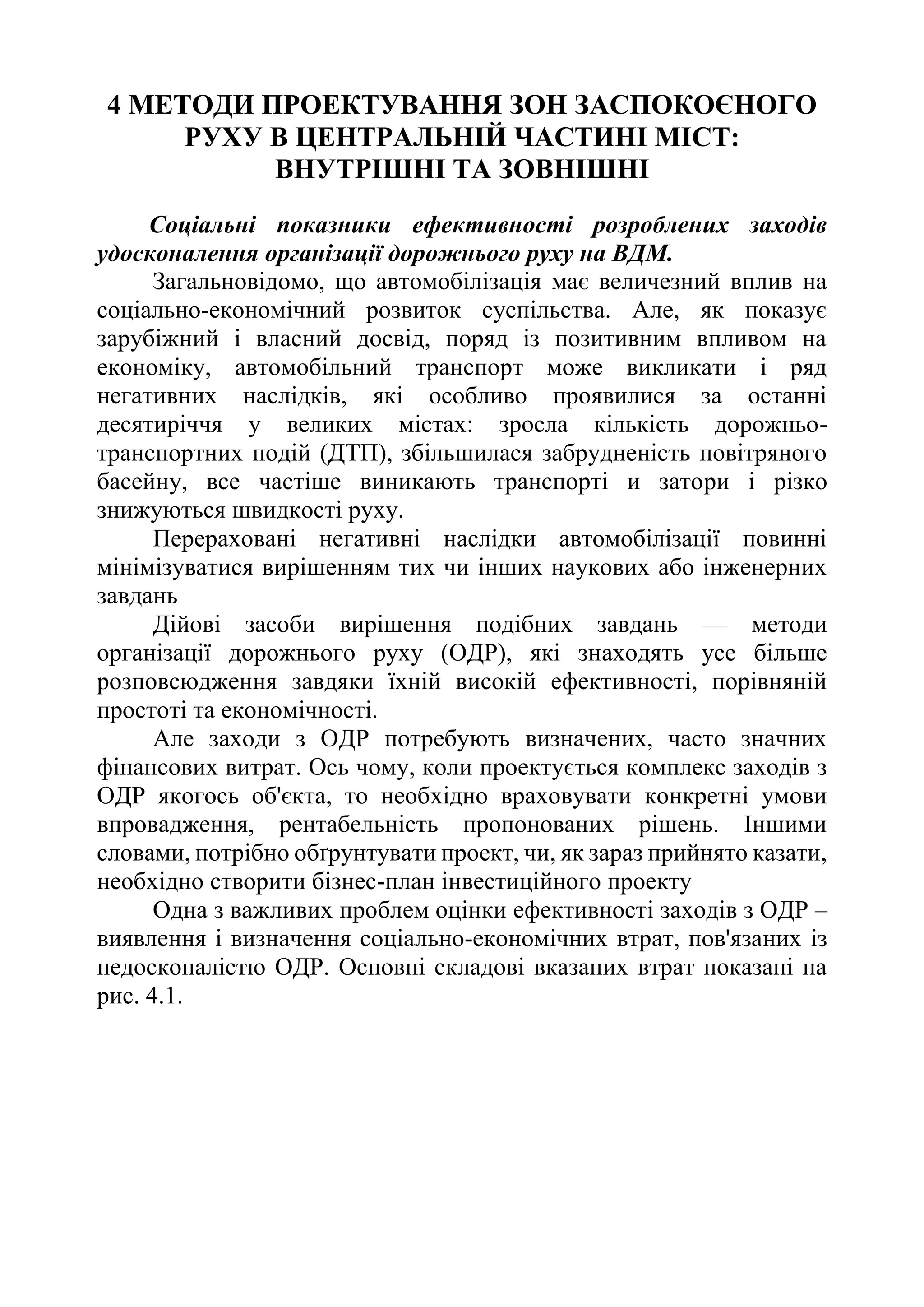 4 МЕТОДИ ПРОЕКТУВАННЯ ЗОН ЗАСПОКОЄНОГО
РУХУ В ЦЕНТРАЛЬНІЙ ЧАСТИНІ МІСТ:
ВНУТРІШНІ ТА ЗОВНІШНІ
Соціальні показники ефективності розроблених заходів
удосконалення організації дорожнього руху на ВДМ.
Загальновідомо, що автомобілізація має величезний вплив на
соціально-економічний розвиток суспільства. Але, як показує
зарубіжний і власний досвід, поряд із позитивним впливом на
економіку, автомобільний транспорт може викликати і ряд
негативних наслідків, які особливо проявилися за останні
десятиріччя у великих містах: зросла кількість дорожньо-
транспортних подій (ДТП), збільшилася забрудненість повітряного
басейну, все частіше виникають транспорті и затори і різко
знижуються швидкості руху.
Перераховані негативні наслідки автомобілізації повинні
мінімізуватися вирішенням тих чи інших наукових або інженерних
завдань
Дійові засоби вирішення подібних завдань — методи
організації дорожнього руху (ОДР), які знаходять усе більше
розповсюдження завдяки їхній високій ефективності, порівняній
простоті та економічності.
Але заходи з ОДР потребують визначених, часто значних
фінансових витрат. Ось чому, коли проектується комплекс заходів з
ОДР якогось об'єкта, то необхідно враховувати конкретні умови
впровадження, рентабельність пропонованих рішень. Іншими
словами, потрібно обґрунтувати проект, чи, як зараз прийнято казати,
необхідно створити бізнес-план інвестиційного проекту
Одна з важливих проблем оцінки ефективності заходів з ОДР –
виявлення і визначення соціально-економічних втрат, пов'язаних із
недосконалістю ОДР. Основні складові вказаних втрат показані на
рис. 4.1.
 