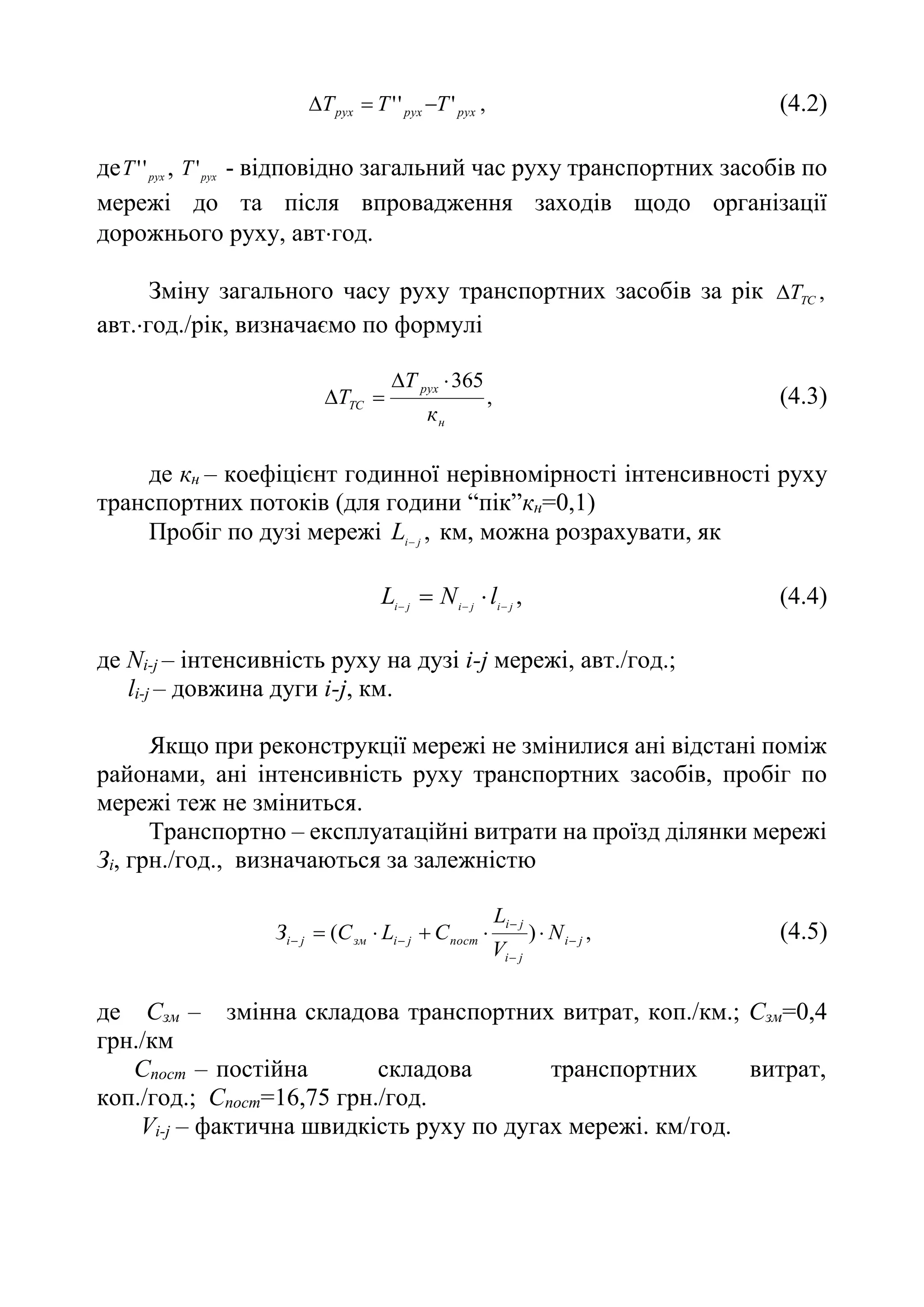 ,
'
'
' рух
рух
рух T
T
T 

 (4.2)
де рух
T '
' , рух
T' - відповідно загальний час руху транспортних засобів по
мережі до та після впровадження заходів щодо організації
дорожнього руху, автгод.
Зміну загального часу руху транспортних засобів за рік ,
ТС
T

авт.год./рік, визначаємо по формулі
,
365
н
рух
ТС
к
Т
T



 (4.3)
де кн – коефіцієнт годинної нерівномірності інтенсивності руху
транспортних потоків (для години “пік”кн=0,1)
Пробіг по дузі мережі ,
j
i
L
км, можна розрахувати, як
,
j
i
j
i
j
i
l
N
L 



 (4.4)
де Ni-j – інтенсивність руху на дузі i-j мережі, авт./год.;
li-j – довжина дуги i-j, км.
Якщо при реконструкції мережі не змінилися ані відстані поміж
районами, ані інтенсивність руху транспортних засобів, пробіг по
мережі теж не зміниться.
Транспортно – експлуатаційні витрати на проїзд ділянки мережі
Зі, грн./год., визначаються за залежністю
,
)
( j
i
j
i
j
i
пост
j
i
зм
j
і N
V
L
С
L
С
З 



 



 (4.5)
де Сзм – змінна складова транспортних витрат, коп./км.; Сзм=0,4
грн./км
Спост – постійна складова транспортних витрат,
коп./год.; Спост=16,75 грн./год.
Vi-j – фактична швидкість руху по дугах мережі. км/год.
 