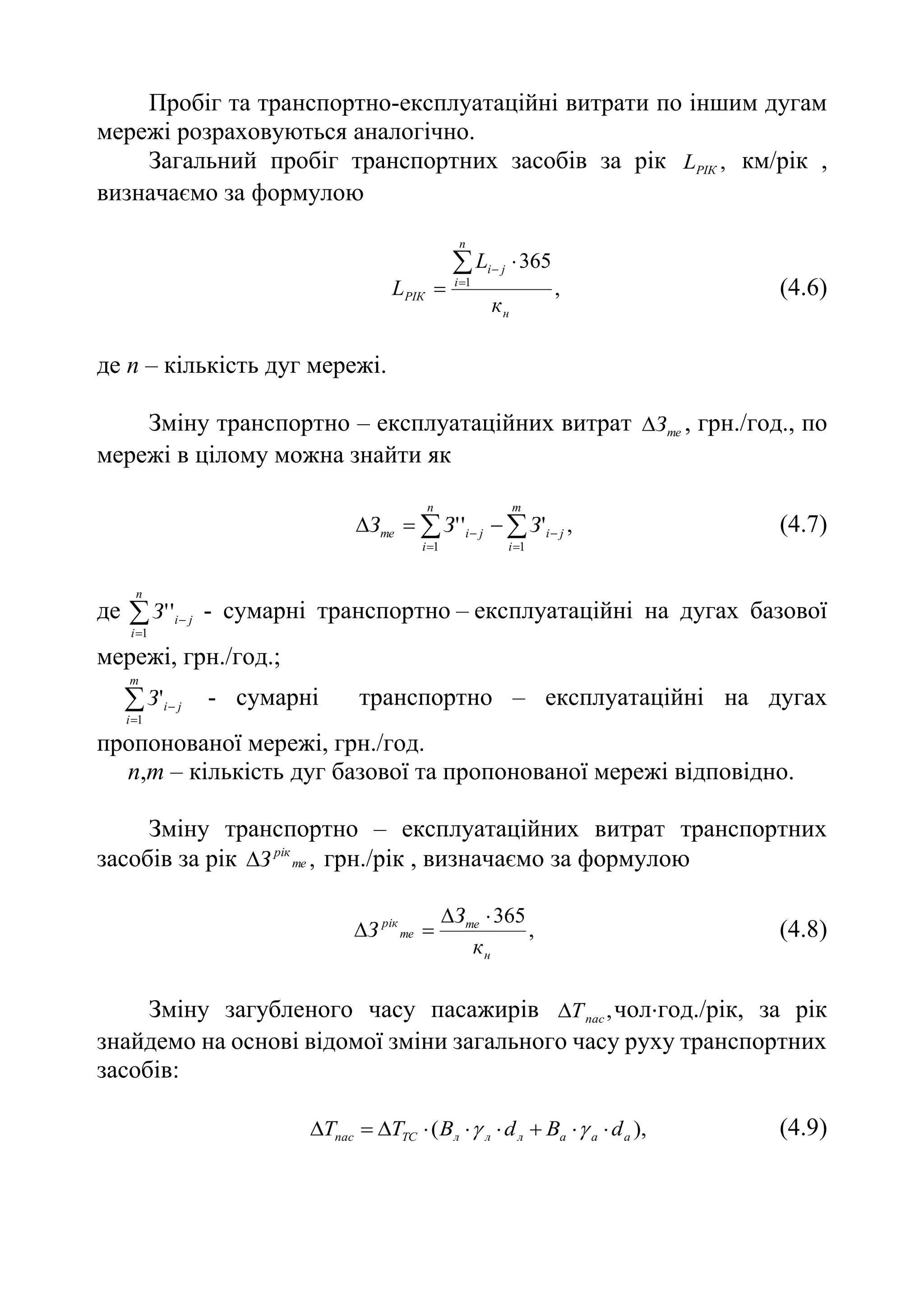 Пробіг та транспортно-експлуатаційні витрати по іншим дугам
мережі розраховуються аналогічно.
Загальний пробіг транспортних засобів за рік ,
РІК
L км/рік ,
визначаємо за формулою
,
365
1
н
n
i
j
i
РІК
к
L
L





(4.6)
де п – кількість дуг мережі.
Зміну транспортно – експлуатаційних витрат те
З
 , грн./год., по
мережі в цілому можна знайти як
,
'
'
'
1
1





 


m
i
j
i
n
i
j
i
те З
З
З (4.7)
де 


n
i
j
i
З
1
'
' - сумарні транспортно – експлуатаційні на дугах базової
мережі, грн./год.;



m
i
j
i
З
1
' - сумарні транспортно – експлуатаційні на дугах
пропонованої мережі, грн./год.
n,m – кількість дуг базової та пропонованої мережі відповідно.
Зміну транспортно – експлуатаційних витрат транспортних
засобів за рік ,
те
рік
З
 грн./рік , визначаємо за формулою
,
365
н
те
те
рік
к
З
З



 (4.8)
Зміну загубленого часу пасажирів ,
пас
Т
 чолгод./рік, за рік
знайдемо на основі відомої зміни загального часу руху транспортних
засобів:
),
( а
а
а
л
л
л
ТС
пас d
В
d
В
T
T 







 
 (4.9)
 