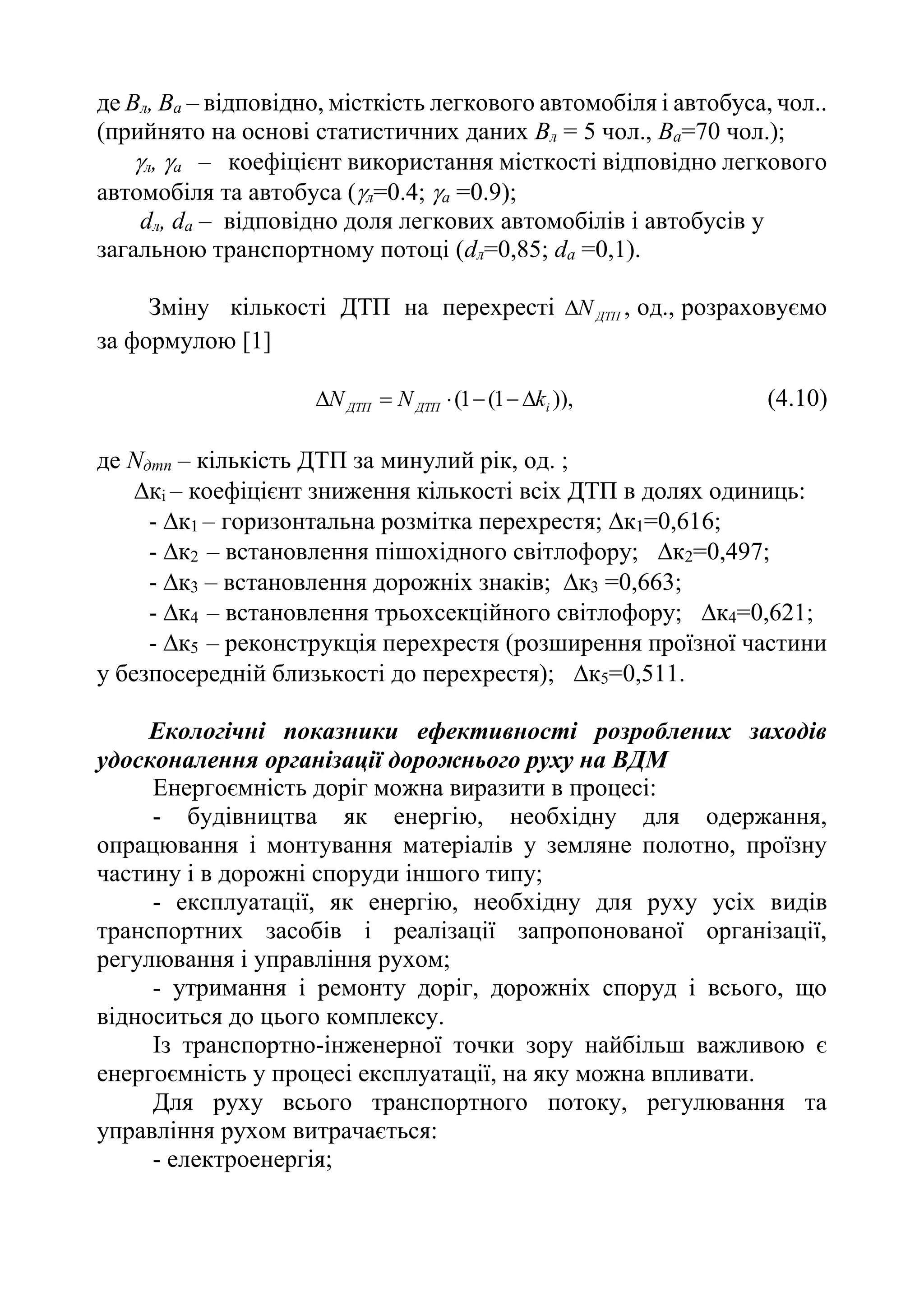 де Bл, Bа – відповідно, місткість легкового автомобіля і автобуса, чол..
(прийнято на основі статистичних даних Вл = 5 чол., Ва=70 чол.);
л, а – коефіцієнт використання місткості відповідно легкового
автомобіля та автобуса (л=0.4; а =0.9);
dл, dа – відповідно доля легкових автомобілів і автобусів у
загальною транспортному потоці (dл=0,85; dа =0,1).
Зміну кількості ДТП на перехресті ДТП
N
 , од., розраховуємо
за формулою [1]
)),
1
(
1
( i
ДТП
ДТП k
N
N 




 (4.10)
де Nдтп – кількість ДТП за минулий рік, од. ;
кi – коефіцієнт зниження кількості всіх ДТП в долях одиниць:
- к1 – горизонтальна розмітка перехрестя; к1=0,616;
-к2 – встановлення пішохідного світлофору; к2=0,497;
- к3 – встановлення дорожніх знаків; к3 =0,663;
-к4 – встановлення трьохсекційного світлофору; к4=0,621;
-к5 – реконструкція перехрестя (розширення проїзної частини
у безпосередній близькості до перехрестя); к5=0,511.
Екологічні показники ефективності розроблених заходів
удосконалення організації дорожнього руху на ВДМ
Енергоємність доріг можна виразити в процесі:
- будівництва як енергію, необхідну для одержання,
опрацювання і монтування матеріалів у земляне полотно, проїзну
частину і в дорожні споруди іншого типу;
- експлуатації, як енергію, необхідну для руху усіх видів
транспортних засобів і реалізації запропонованої організації,
регулювання і управління рухом;
- утримання і ремонту доріг, дорожніх споруд і всього, що
відноситься до цього комплексу.
Із транспортно-інженерної точки зору найбільш важливою є
енергоємність у процесі експлуатації, на яку можна впливати.
Для руху всього транспортного потоку, регулювання та
управління рухом витрачається:
- електроенергія;
 