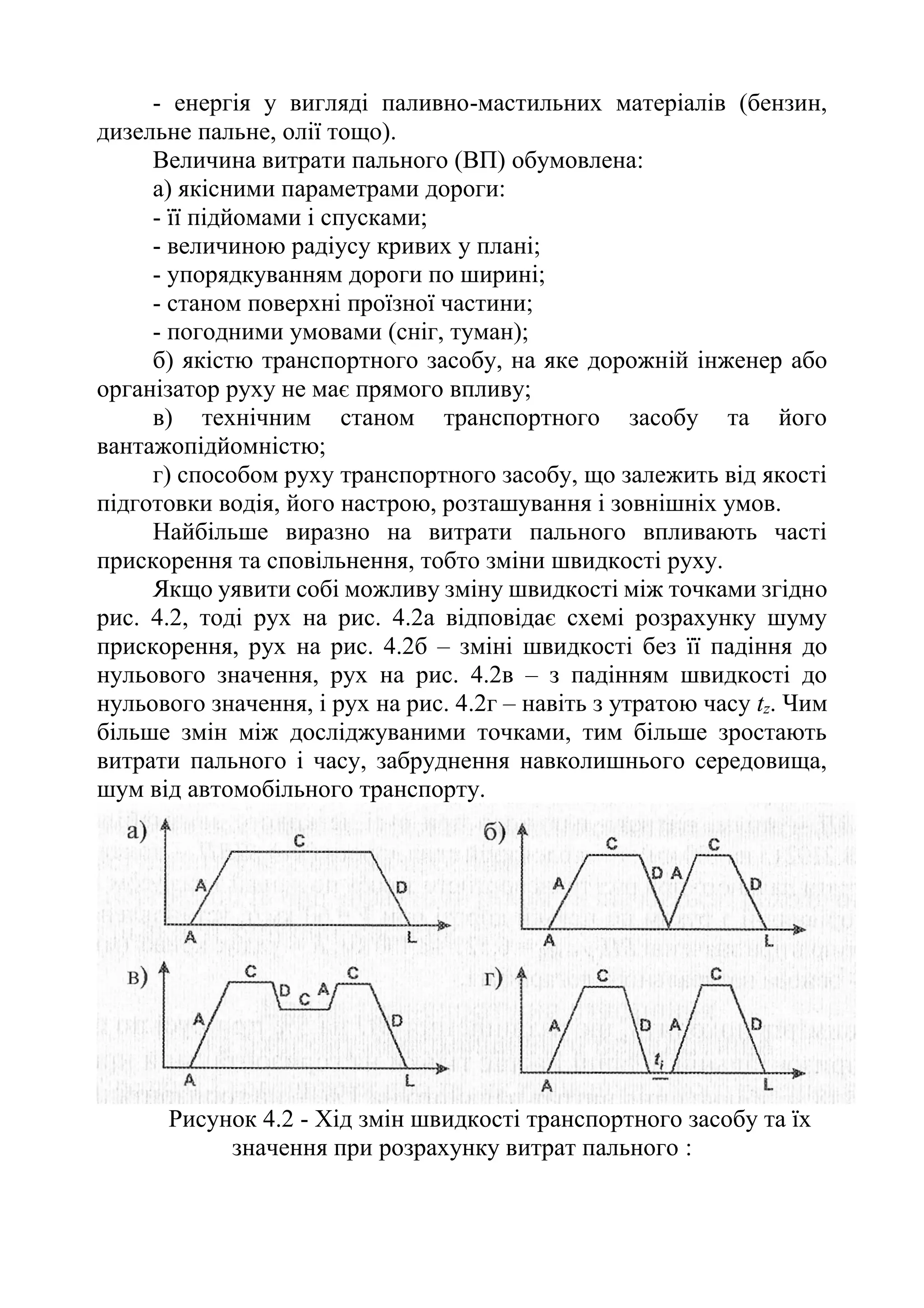 - енергія у вигляді паливно-мастильних матеріалів (бензин,
дизельне пальне, олії тощо).
Величина витрати пального (ВП) обумовлена:
а) якісними параметрами дороги:
- її підйомами і спусками;
- величиною радіусу кривих у плані;
- упорядкуванням дороги по ширині;
- станом поверхні проїзної частини;
- погодними умовами (сніг, туман);
б) якістю транспортного засобу, на яке дорожній інженер або
організатор руху не має прямого впливу;
в) технічним станом транспортного засобу та його
вантажопідйомністю;
г) способом руху транспортного засобу, що залежить від якості
підготовки водія, його настрою, розташування і зовнішніх умов.
Найбільше виразно на витрати пального впливають часті
прискорення та сповільнення, тобто зміни швидкості руху.
Якщо уявити собі можливу зміну швидкості між точками згідно
рис. 4.2, тоді рух на рис. 4.2а відповідає схемі розрахунку шуму
прискорення, рух на рис. 4.2б – зміні швидкості без її падіння до
нульового значення, рух на рис. 4.2в – з падінням швидкості до
нульового значення, і рух на рис. 4.2г – навіть з утратою часу tz. Чим
більше змін між досліджуваними точками, тим більше зростають
витрати пального і часу, забруднення навколишнього середовища,
шум від автомобільного транспорту.
Рисунок 4.2 - Хід змін швидкості транспортного засобу та їх
значення при розрахунку витрат пального :
 